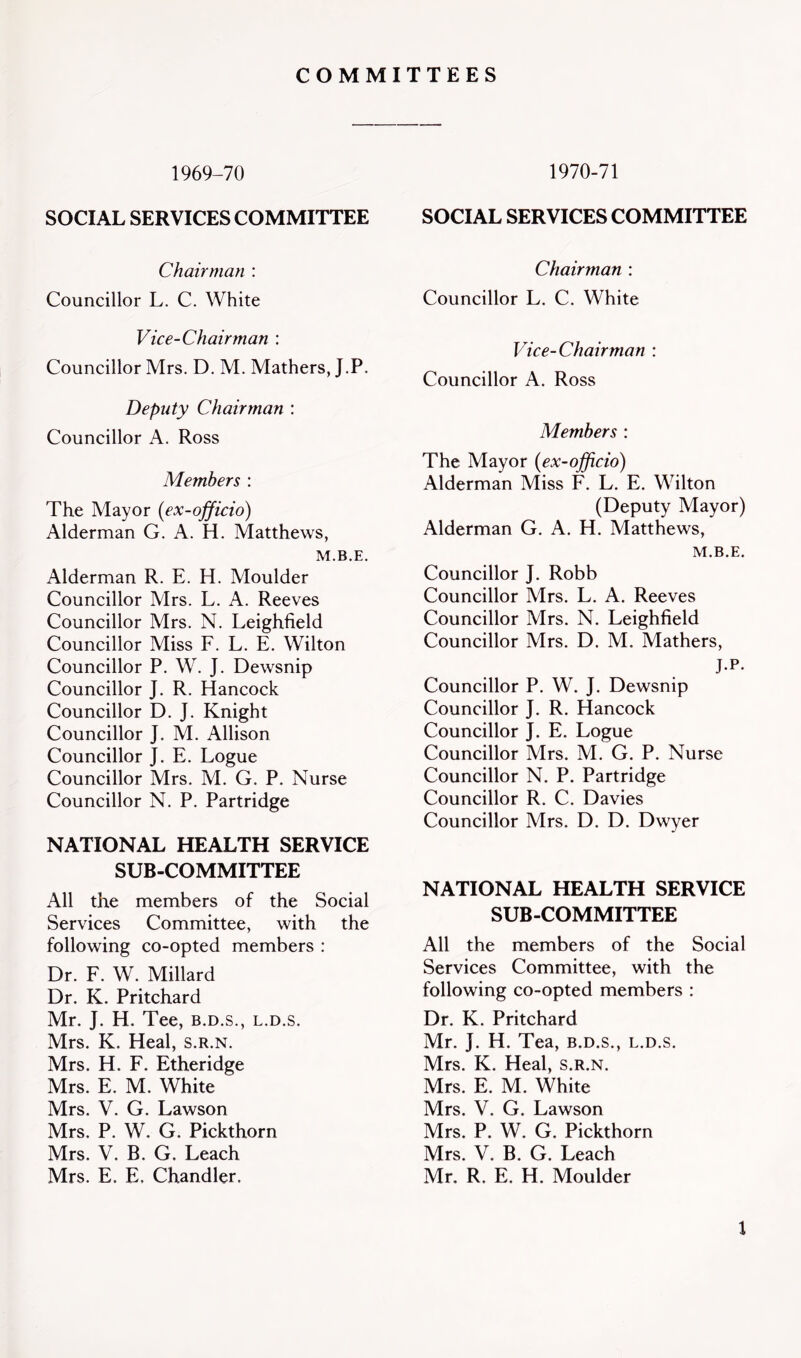 COMMITTEES 1969-70 SOCIAL SERVICES COMMITTEE Chairman : Councillor L. C. White Vice-Chairman : Councillor Mrs. D. M. Mathers, J.P. Deputy Chairman : Councillor A. Ross Members : The Mayor (ex-officio) Alderman G. A. H. Matthews, M.B.E. Alderman R. E. H. Moulder Councillor Mrs. L. A. Reeves Councillor Mrs. N. Leighfield Councillor Miss F. L. E. Wilton Councillor P. W. J. Dewsnip Councillor J. R. Hancock Councillor D. J. Knight Councillor J. M. Allison Councillor J. E. Logue Councillor Mrs. M. G. P. Nurse Councillor N. P. Partridge NATIONAL HEALTH SERVICE SUB-COMMITTEE All the members of the Social Services Committee, with the following co-opted members : Dr. F. W. Millard Dr. K. Pritchard Mr. J. H. Tee, b.d.s., l.d.s. Mrs. K. Heal, s.r.n. Mrs. H. F. Etheridge Mrs. E. M. White Mrs. V. G. Lawson Mrs. P. W. G. Pickthorn Mrs. V. B. G. Leach Mrs. E. E. Chandler. 1970-71 SOCIAL SERVICES COMMITTEE Chairman : Councillor L. C. White Vice-Chairman : Councillor A. Ross Members : The Mayor (ex-officio) Alderman Miss F. L. E. Wilton (Deputy Mayor) Alderman G. A. H. Matthews, M.B.E. Councillor J. Robb Councillor Mrs. L. A. Reeves Councillor Mrs. N. Leighfield Councillor Mrs. D. M. Mathers, J.P. Councillor P. W. J. Dewsnip Councillor J. R. Hancock Councillor J. E. Logue Councillor Mrs. M. G. P. Nurse Councillor N. P. Partridge Councillor R. C. Davies Councillor Mrs. D. D. Dwyer NATIONAL HEALTH SERVICE SUB-COMMITTEE All the members of the Social Services Committee, with the following co-opted members : Dr. K. Pritchard Mr. J. H. Tea, b.d.s., l.d.s. Mrs. K. Heal, s.r.n. Mrs. E. M. White Mrs. V. G. Lawson Mrs. P. W. G. Pickthorn Mrs. V. B. G. Leach Mr. R. E. H. Moulder