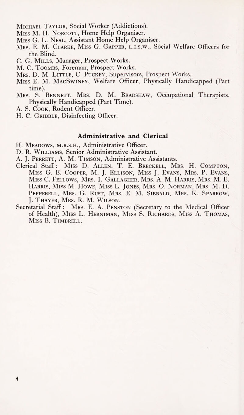 Michael Taylor, Social Worker (Addictions). Miss M. H. Norcott, Home Help Organiser. Miss G. L. Neal, Assistant Home Help Organiser. Mrs. E. M. Clarke, Miss G. Gapper, l.i.s.w.. Social Welfare Officers for the Blind. C. G. Mills, Manager, Prospect Works. M. C. Toombs, Foreman, Prospect Works. Mrs. D. M. Little, C. Puckey, Supervisors, Prospect Works. Miss E. M. MacSwiney, Welfare Officer, Physically Handicapped (Part time). Mrs. S. Bennett, Mrs. D. M. Bradshaw, Occupational Therapists, Physically Handicapped (Part Time). A. S. Cook, Rodent Officer. H. C. Gribble, Disinfecting Officer. Administrative and Clerical H. Meadows, m.r.s.h.. Administrative Officer. D. R. Williams, Senior Administrative Assistant. A. J. Perrett, a. M. Timson, Administrative Assistants. Clerical Staff: Miss D. Allen, T. E. Breckell, Mrs. H. Compton, Miss G. E. Cooper, M. J. Ellison, Miss J. Evans, Mrs. P. Evans, Miss C. Fellows, Mrs. I. Gallagher, Mrs. A. M. Harris, Mrs. M. E. Harris, Miss M. Howe, Miss L. Jones, Mrs. O. Norman, Mrs. M. D. Pepperell, Mrs. G. Rust, Mrs. E. M. Sibbald, Mrs. K. Sparrow, J. Thayer, Mrs. R. M. Wilson. Secretarial Staff: Mrs. E. A. Penston (Secretary to the Medical Officer of Health), Miss L. Herniman, Miss S. Richards, Miss A. Thomas, Miss B. Timbrell.