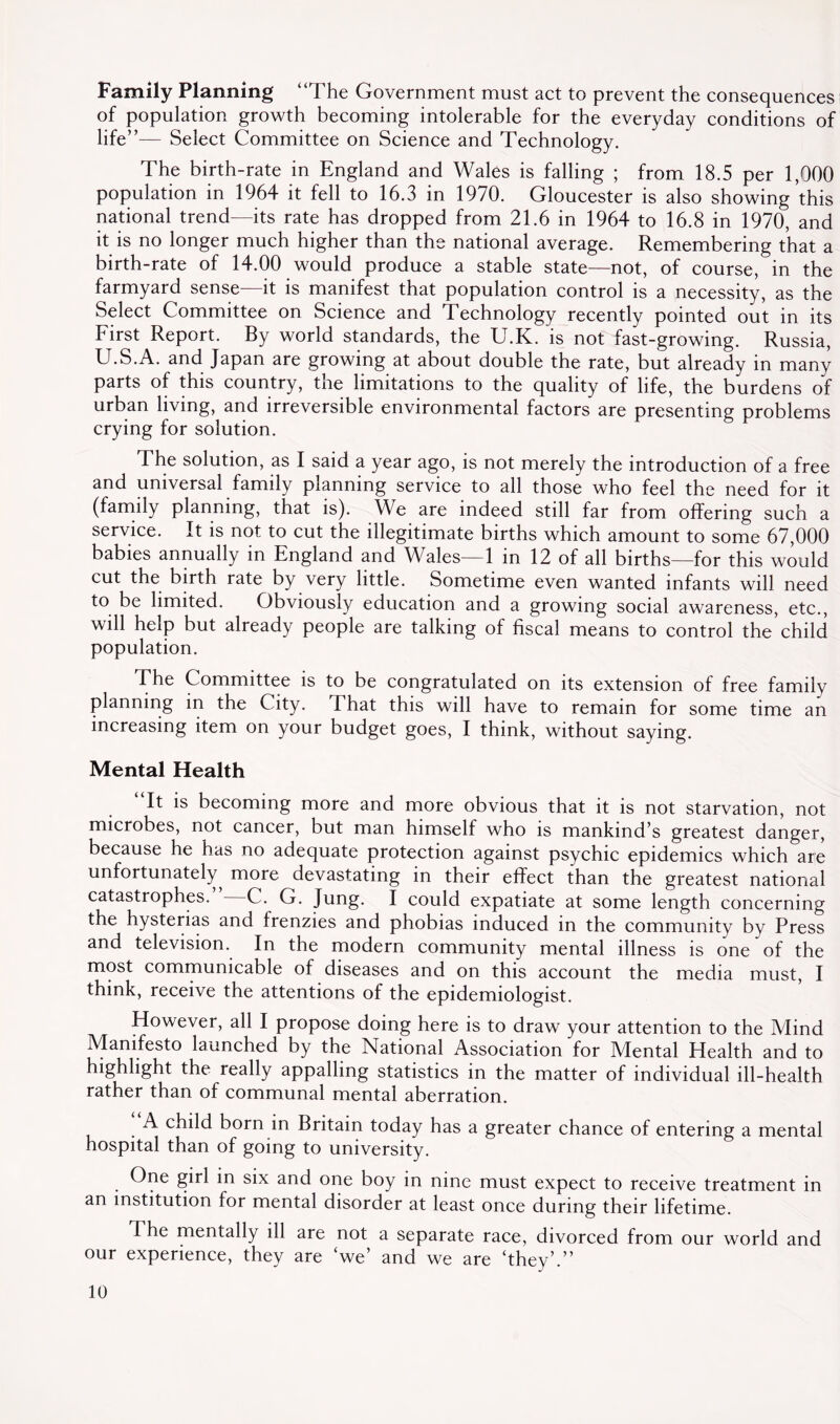 Family Planning “The Government must act to prevent the consequences of population growth becoming intolerable for the everyday conditions of life”— Select Committee on Science and Technology. The birth-rate in England and Wales is falling ; from 18.5 per 1,000 population in 1964 it fell to 16.3 in 1970. Gloucester is also showing this national trend—its rate has dropped from 21.6 in 1964 to 16.8 in 1970, and it is no longer much higher than the national average. Remembering that a birth-rate of 14.00 would produce a stable state—not, of course, in the farmyard sense—it is manifest that population control is a necessity, as the Select Committee on Science and Technology recently pointed out in its First Report. By world standards, the U.K. is not fast-growing. Russia, U.S.A. and Japan are growing at about double the rate, but already in many parts of this country, tne limitations to the quality of life, the burdens of urban living, and irreversible environmental factors are presenting problems crying for solution. The solution, as I said a year ago, is not merely the introduction of a free and universal family planning service to all those who feel the need for it (family planning, that is). We are indeed still far from offering such a service. It is not to cut the illegitimate births which amount to some 67,000 babies annually in England and Wales—1 in 12 of all births—for this would cut the birth rate by very little. Sometime even wanted infants will need to be limited. Obviously education and a growing social awareness, etc., will help but already people are talking of fiscal means to control the’child population. The Committee is to be congratulated on its extension of free family planning in the City. That this will have to remain for some time an increasing item on your budget goes, I think, without saying. Mental Health It is becoming more and more obvious that it is not starvation, not microbes, not cancer, but man himself who is mankind’s greatest danger, because he has no adequate protection against psychic epidemics which are unfortunately^ more devastating in their effect than the greatest national catastrophes. C. G. Jung. I could expatiate at some length concerning the hysterias and frenzies and phobias induced in the community by Press and television. In the modern community mental illness is one of the most communicable of diseases and on this account the media must, I think, receive the attentions of the epidemiologist. However, all I propose doing here is to draw your attention to the Mind Manifesto launched by the National Association for Mental Health and to highlight the really appalling statistics in the matter of individual ill-health rather than of communal mental aberration. A child born in Britain today has a greater chance of entering a mental hospital than of going to university. One girl in six and one boy in nine must expect to receive treatment in an institution for mental disorder at least once during their lifetime. The mentally ill are not a separate race, divorced from our world and our experience, they are ‘we’ and we are ‘they’.”