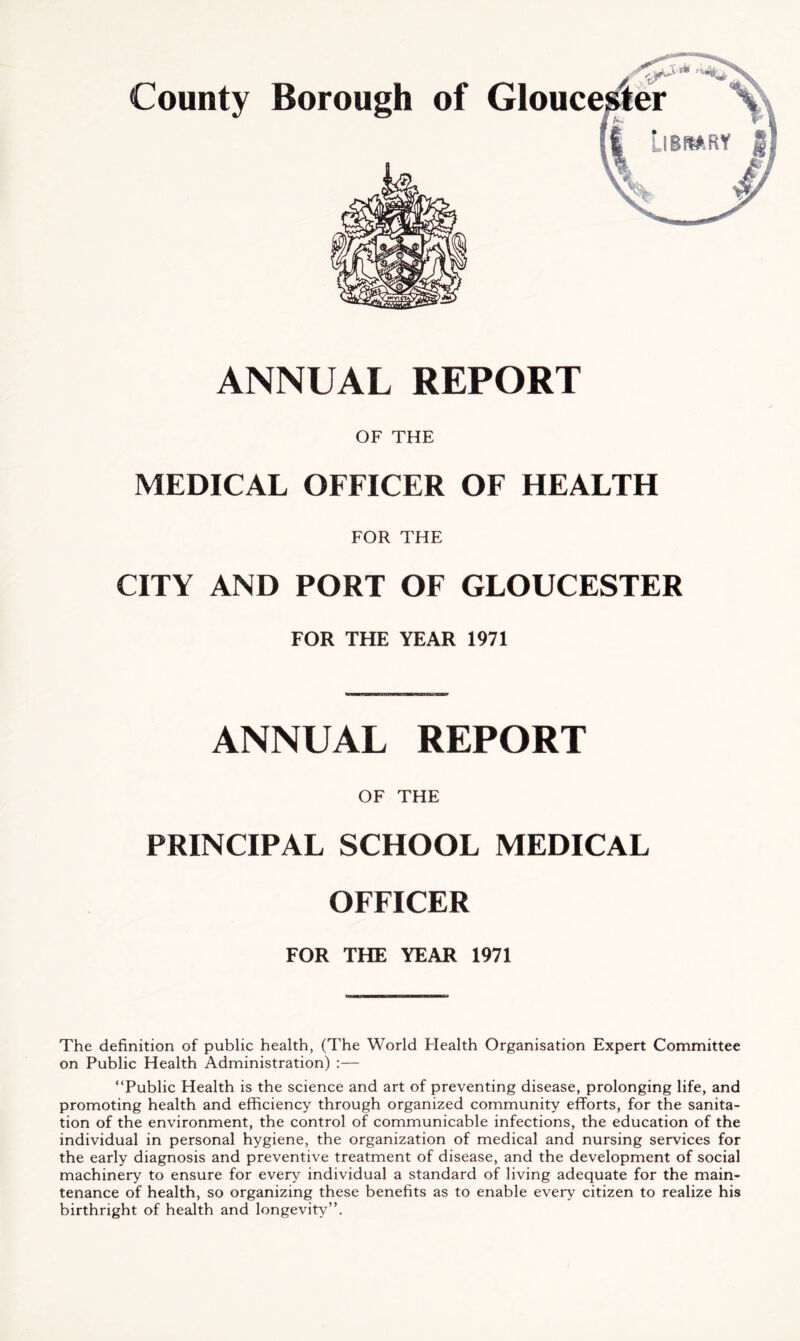 ANNUAL REPORT OF THE MEDICAL OFFICER OF HEALTH FOR THE CITY AND PORT OF GLOUCESTER FOR THE YEAR 1971 ANNUAL REPORT OF THE PRINCIPAL SCHOOL MEDICAL OFFICER FOR THE YEAR 1971 The definition of public health, (The World Health Organisation Expert Committee on Public Health Administration) :— “Public Health is the science and art of preventing disease, prolonging life, and promoting health and efficiency through organized community efforts, for the sanita- tion of the environment, the control of communicable infections, the education of the individual in personal hygiene, the organization of medical and nursing services for the early diagnosis and preventive treatment of disease, and the development of social machinery to ensure for every individual a standard of living adequate for the main- tenance of health, so organizing these benefits as to enable every citizen to realize his birthright of health and longevity”.