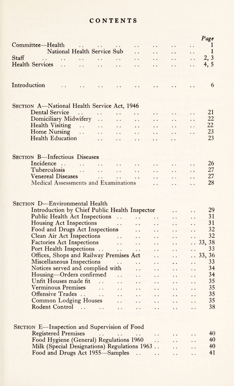 CONTENTS Page Committee—Health . . . . .. .. .. .. .. 1 National Health Service Sub .. .. .. .. 1 Staff «* «« • • •* «• •* •• • * •• 2^ 3 Health Services . . . . . . .. .. .. .. .. 4, 5 Introduction .. . . . . .. . . .. . . .. 6 Section A—National Health Service Act, 1946 Dental Service . . . . .. . . . . .. .. 21 Domiciliary Midwifery . . . . . . . . . . . . 22 Health Visiting .. . . .. .. .. . . . . 22 Home Nursing .. . . . . .. .. .. .. 23 Health Education . . . . . . .. . . 23 Section B—Infectious Diseases Incidence .. .. .. .. .. .. .. .. 26 Tuberculosis .. . . .. .. .. .. .. 27 Venereal Diseases .. .. . . .. . . .. 27 Medical Assessments and Examinations . . . . . . 28 Section D—Environmental Health Introduction by Chief Public Health Inspector .. . . 29 Public Health Act Inspections .. .. .. .. .. 31 Housing Act Inspections .. .. .. .. .. 31 Food and Drugs Act Inspections .. .. .. .. 32 Clean Air Act Inspections .. .. .. .. .. 32 Factories Act Inspections .. . . .. .. .. 33, 38 Port Health Inspections .. .. .. .. .. .. 33 Offices, Shops and Railway Premises Act .. .. .. 33, 36 Miscellaneous Inspections . . .. . . .. .. 33 Notices served and complied with . . . . . . . . 34 Housing—Orders confirmed . . . . . . . . . . 34 Unfit Houses made fit .. .. .. .. .. 35 Verminous Premises . . . . . . .. . . . . 35 Offensive Trades .. . . .. .. .. .. .. 35 Common Lodging Houses . . . . . . . . . . 35 Rodent Control .. . . .. .. .. .. .. 38 Section E—Inspection and Supervision of Food Registered Premises . . . . . . . . .. .. 40 Food Hygiene (General) Regulations 1960 .. .. .. 40 Milk (Special Designations) Regulations 1963 . . .. . . 40 Food and Drugs Act 1955—Samples .. . . .. .. 41