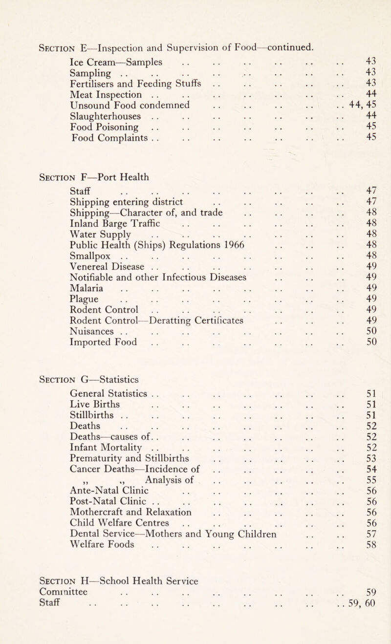 Section E—Inspection and Supervision of Food—continued. Ice Cream—Samples 43 Sampling . . 43 Fertilisers and Feeding Stuffs . . . . . . . . . . 43 Meat Inspection . . . . . . . . . . . . . . 44 Unsound Food condemned . . . . . . . . . . 44, 45 Slaughterhouses . . . . . . . . . . . . . . 44 Food Poisoning . . . . . . . . . . . . . . 45 Food Complaints . . . . . . . . . . . . . . 45 Section F—Port Health Staff .. . . . . . . .. . . .. .. 47 Shipping entering district . . . . . . . . . . 47 Shipping—Character of, and trade . . . . . . . . 48 Inland Barge Traffic . . . . . . . . . . . . 48 Water Supply . . . . . . . . . . . . . . 48 Public Health (Ships) Regulations 1966 . . . . . . 48 Smallpox . . . . . . . . . . . . . . .. 48 Venereal Disease . . . . . . . . . . . . . . 49 Notifiable and other Infectious Diseases . . . . . . 49 Malaria . . . . . . . . . . . . . . . . 49 Plague . . . . . . . . . . . . . . . . 49 Rodent Control . . . . . . . . . . . . . . 49 Rodent Control—Deratting Certificates . . . . . . 49 Nuisances . . . . . . . . . . . . . . . . 50 Imported Food . . . . . . . . . . . . . . 50 Section G—Statistics General Statistics . . . . . . . . . . . . . . 51 Live Births . . . . . . . . . . . . . . 51 Stillbirths . . . . . . . . . . . . . . . . 51 Deaths . . . . . . . . . . . . . . . . 52 Deaths—causes of. . . . . . . . . . . . . . 52 Infant Mortality . . . . . . . . . . . . . . 52 Prematurity and Stillbirths . . . . . . . . . . 53 Cancer Deaths—Incidence of . . . . . . . . 54 ,, „ Analysis of . . . . . . . . , . 55 Ante-Natal Clinic . . . . . . . . . . ., 56 Post-Natal Clinic . . . . . . . . . . . . . . 56 Mothercraft and Relaxation . . . . . . . . . . 56 Child Welfare Centres . . . . . . . . . . . . 56 Dental Service—Mothers and Young Children . . . . 57 Welfare Foods .. .. .. .. .. .. ... 58 Section H—School Health Service Committee Staff . . 59 .. 59, 60