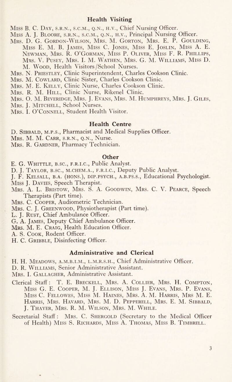 Health Visiting Miss B. C. Day, s.r.n., s.c.m., q.n., h.v., Chief Nursing Officer. Miss A. J. Bloore, s.r.n., s.c.m., q.n., h.v., Principal Nursing Officer. Mrs. D. G. Gordon-Wilson, Mrs. M. Gorton, Mrs. E. P. Goulding, Miss E. M. B. James, Miss C. Jones, Miss E. Joslin, Miss A. E. Newman, Mrs. R. O’Gorman, Miss P. Oliver, Miss F. R. Phillips, Mrs. V. Pusey, Mrs. E M. Wathen, Mrs. G. M. Williams, Miss D. M. Wood, Health Visitors /School Nurses. Mrs. N. Priestley, Clinic Superintendent, Charles Cookson Clinic. Mrs. M. Cowlard, Clinic Sister, Charles Cookson Clinic. Mrs. M. E. Kelly, Clinic Nurse, Charles Cookson Clinic. Mrs. R. M. Hill, Clinic Nurse, Rikenel Clinic. Mrs. O. M. Beveridge, Mrs. J. Evans, Mrs. M. Humphreys, Mrs. J. Giles, Mrs. J. Mitchell, School Nurses. Mrs. I. O’Connell, Student Health Visitor. Health Centre D. Sibbald, m.p.s., Pharmacist and Medical Supplies Officer. Mrs. M. M. Carr, s.r.n., q.n., Nurse. Mrs. R. Gardner, Pharmacy Technician. Other E. G. Whittle, b.sc., f.r.i.c., Public Analyst. D. J. Taylor, b.sc., m.chem.a., f.r.i.c., Deputy Public Analyst. J. F. Kelsall, b.a. (hons.), dip.psych., a.b.ps.s., Educational Psychologist. Miss J. Davies, Speech Therapist. Mrs. A. L. Bristow, Mrs. S. A. Goodwin, Mrs. C. V. Pearce, Speech Therapists (Part time). Mrs. C. Cooper, Audiometric Technician. Mrs. C. J. Greenwood, Physiotherapist (Part time). L. J. Rust, Chief Ambulance Officer. G. A. James, Deputy Chief Ambulance Officer. Mrs. M. E. Craig, Health Education Officer. A. S. Cook, Rodent Officer. H. C. Gribble, Disinfecting Officer. Administrative and Clerical H. H. Meadows, a.m.b.i.m., l.m.r.s.h., Chief Administrative Officer. D. R. Williams, Senior Administrative Assistant. Mrs. I. Gallagher, Administrative Assistant. Clerical Staff: T. E. Breckell, Mrs. A. Collier, Mrs. H. Compton, Miss G. E. Cooper, M. J. Ellison, Miss J. Evans, Mrs. P. Evans, Miss C. Fellowes, Miss M. Haines, Mrs. A. M. Harris, Mrs M. E. Harris, Mrs. Havard, Mrs. M. D. Pepperell, Mrs. E. M. Sibbald, J. Thayer, Mrs. R. M. Wilson, Mrs. M. While. Secretarial Staff : Mrs. C. Shergold (Secretary to the Medical Officer of Health) Miss S. Richards, Miss A. Thomas, Miss B. Timbrell.