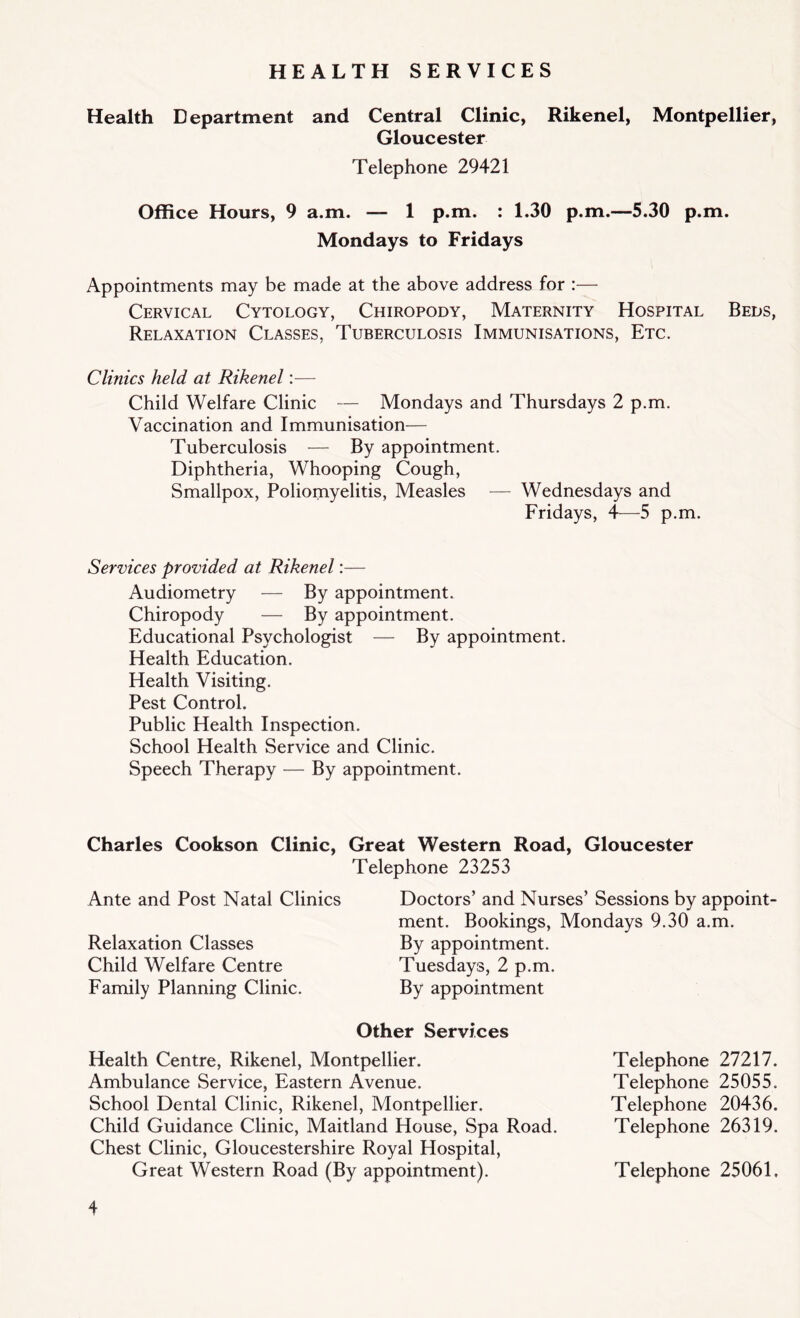 HEALTH SERVICES Health Department and Central Clinic, Rikenel, Montpellier, Gloucester Telephone 29421 Office Hours, 9 a.m. — 1 p.m. : 1.30 p.m.—5.30 p.m. Mondays to Fridays Appointments may be made at the above address for :— Cervical Cytology, Chiropody, Maternity Hospital Beds, Relaxation Classes, Tuberculosis Immunisations, Etc. Clinics held, at Rikenel:— Child Welfare Clinic — Mondays and Thursdays 2 p.m. Vaccination and Immunisation— Tuberculosis — By appointment. Diphtheria, Whooping Cough, Smallpox, Poliomyelitis, Measles — Wednesdays and Fridays, 4—5 p.m. Services provided at Rikenel:— Audiometry — By appointment. Chiropody — By appointment. Educational Psychologist — By appointment. Health Education. Health Visiting. Pest Control. Public Health Inspection. School Health Service and Clinic. Speech Therapy — By appointment. Charles Cookson Clinic, Great Western Road, Gloucester Telephone 23253 Ante and Post Natal Clinics Doctors’ and Nurses’ Sessions by appoint- ment. Bookings, Mondays 9.30 a.m. Relaxation Classes By appointment. Child Welfare Centre Tuesdays, 2 p.m. Family Planning Clinic. By appointment Other Services Health Centre, Rikenel, Montpellier. Ambulance Service, Eastern Avenue. School Dental Clinic, Rikenel, Montpellier. Child Guidance Clinic, Maitland House, Spa F.oad. Chest Clinic, Gloucestershire Royal Hospital, Great Western Road (By appointment). Telephone 27217. Telephone 25055. Telephone 20436. Telephone 26319. Telephone 25061.