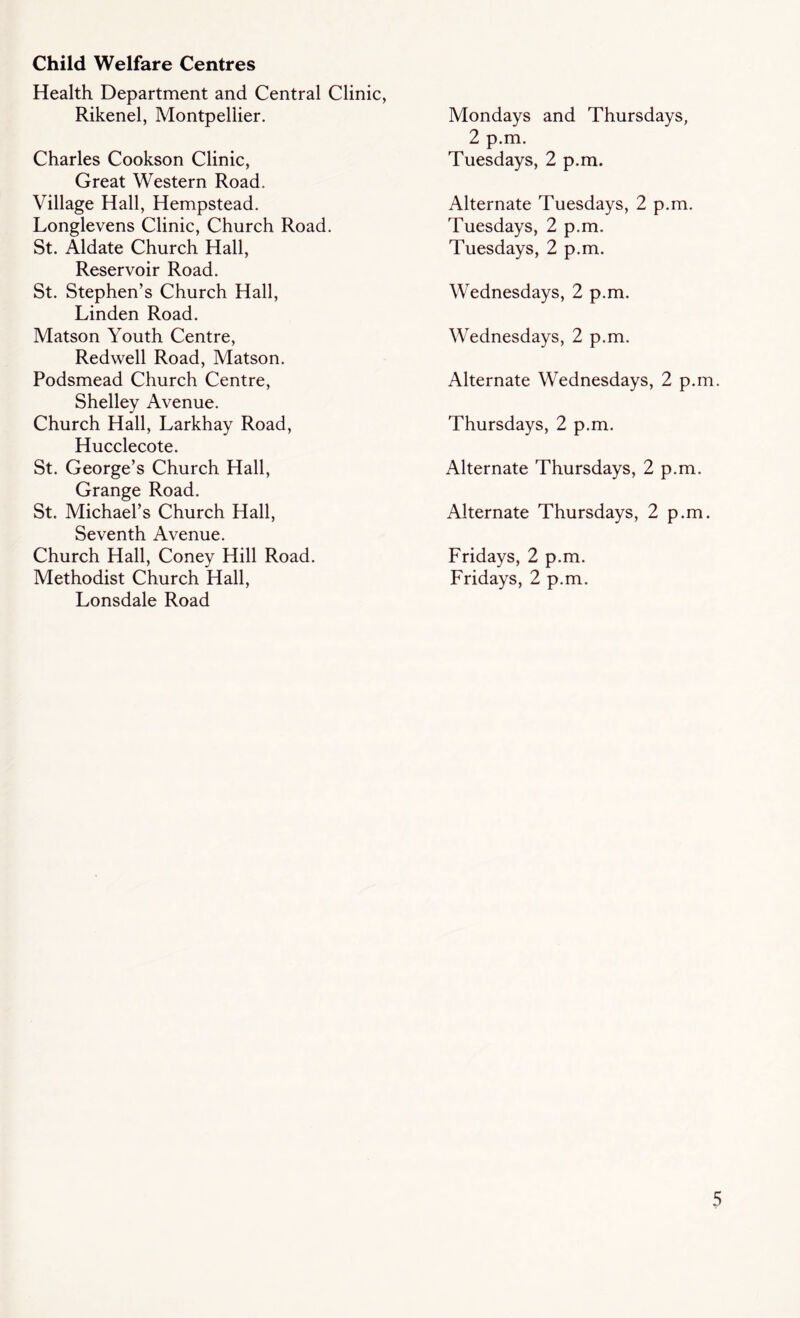 Child Welfare Centres Health Department and Central Clinic, Rikenel, Montpellier. Charles Cookson Clinic, Great Western Road. Village Hall, Hempstead. Longlevens Clinic, Church Road. St. Aldate Church Hall, Reservoir Road. St. Stephen’s Church Hall, Linden Road. Matson Youth Centre, Redwell Road, Matson. Podsmead Church Centre, Shelley Avenue. Church Hall, Larkhay Road, Hucclecote. St. George’s Church Hall, Grange Road. St. Michael’s Church Hall, Seventh Avenue. Church Hall, Coney Hill Road. Methodist Church Hall, Lonsdale Road Mondays and Thursdays, 2 p.m. Tuesdays, 2 p.m. Alternate Tuesdays, 2 p.m. Tuesdays, 2 p.m. Tuesdays, 2 p.m. Wednesdays, 2 p.m. Wednesdays, 2 p.m. Alternate Wednesdays, 2 p.m. Thursdays, 2 p.m. Alternate Thursdays, 2 p.m. Alternate Thursdays, 2 p.m. Fridays, 2 p.m. Fridays, 2 p.m.