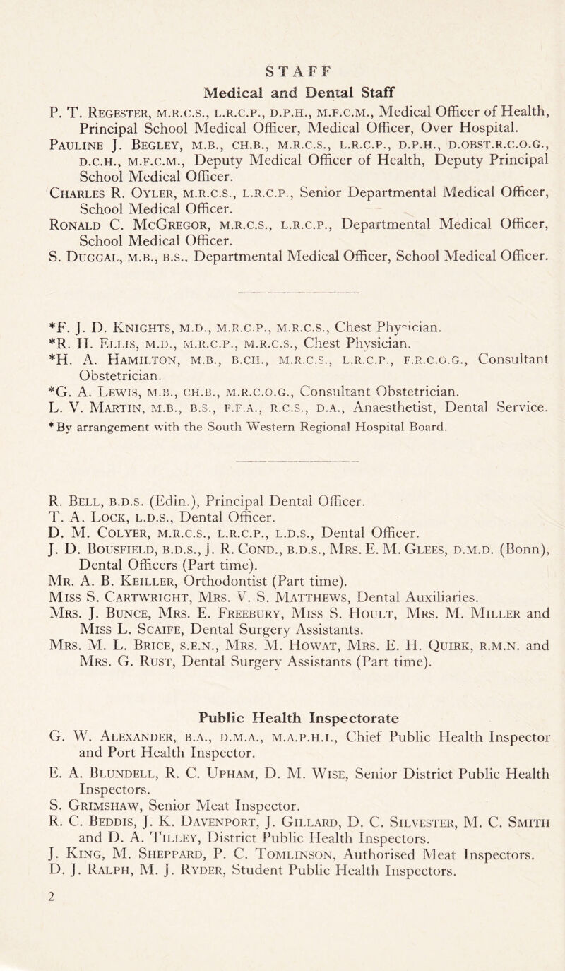 STAFF Medical and Dental Staff P. T. Regester, M.R.C.S., L.R.C.P., D.P.H., M.F.C.M., Medical Officer of Health, Principal School Medical Officer, Medical Officer, Over Hospital. Pauline J. Begley, m.b., ch.b., m.r.c.s., l.r.c.p., d.p.h., d.obst.r.c.o.g., D.C.H., M.F.C.M., Deputy Medical Officer of Health, Deputy Principal School Medical Officer. Charles R. Oyler, m.r.c.s., l.r.c.p.. Senior Departmental Medical Officer, School Medical Officer. Ronald C. McGregor, m.r.c.s., l.r.c.p.. Departmental Medical Officer, School Medical Officer. S. Duggal, M.B., B.S.. Departmental Medical Officer, School Medical Officer. *F. J. D. Knights, m.d., m.r.c.p., m.r.c.s.. Chest Phy^'ician. *R. H. Ellis, m.d., m.r.c.p., m.r.c.s., Chest Physician. *H. A. Hamilton, m.b., b.ch., m.r.c.s., l.r.c.p., f.r.c.o.g.. Consultant Obstetrician. *G. A. Lewis, m.b., ch.b., m.r.c.o.g., Consultant Obstetrician. L. V. Martin, m.b., b.s., f.f.a., r.c.s., d.a.. Anaesthetist, Dental Service. *By arrangement with the South Western Regional Hospital Board. R. Bell, b.d.s. (Edin.), Principal Dental Officer. T. A. Lock, l.d.s.. Dental Officer. D. M. CoLYER, M.R.C.S., L.R.C.P., L.D.S., Dental Officer. J. D. Bousfield, b.d.s., J. R. Cond., b.d.s., Mrs. E. M. Glees, d.m.d. (Bonn), Dental Officers (Part time). Mr. a. B. Keiller, Orthodontist (Part time). Miss S. Cartwright, Mrs. V, S. Matthev/s, Dental Auxiliaries. Mrs. j. Bunce, Mrs. E. Freebury, Miss S. Hoult, Mrs. M. Miller and Miss L. Scaife, Dental Surgery Assistants. Mrs. M. L. Brice, s.e.n., Mrs. M. Howat, Mrs. E. H. Quirk, r.m.n. and Mrs. G. Rust, Dental Surgery Assistants (Part time). Public Health Inspectorate G. W. Alexander, b.a., d.m.a., m.a.p.h.i.. Chief Public Health Inspector and Port Health Inspector. E. a. Blundell, R. C. Upham, D. M. Wise, Senior District Public Health Inspectors. S. Grimshaw, Senior Meat Inspector. R. C. Beddis, j. K. Davenport, J. Gillard, D. C. Silvester, M. C. Smith and D. A. Tilley, District Public Health Inspectors. J. King, M. Sheppard, P. C. Tomlinson, Authorised Meat Inspectors. D. J. Ralph, M. J. Ryder, Student Public Health Inspectors.