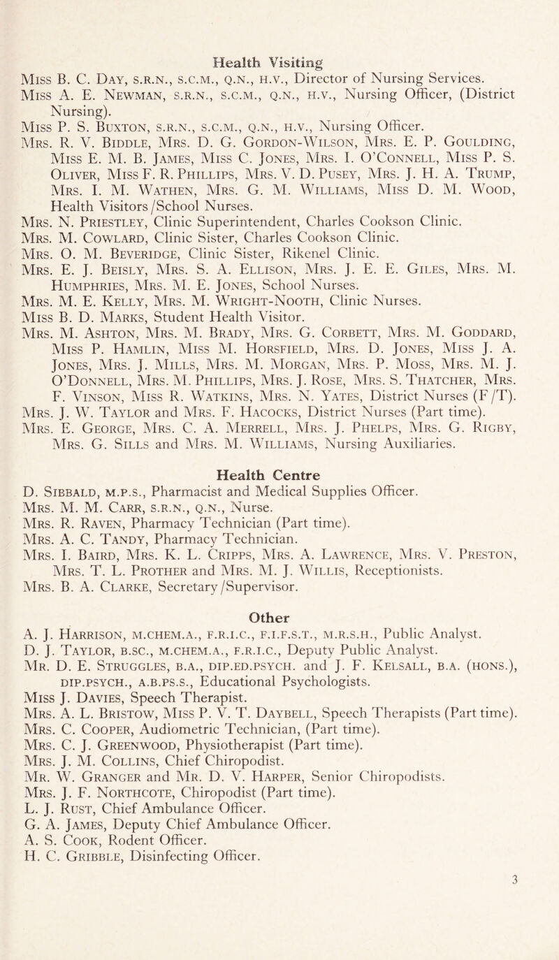Health Visiting Miss B. C. Day, s.r.n., s.c.m., q.n., h.v., Director of Nursing Services. Miss A. E. Newman, s.r.n., s.c.m., q.n., h.v., Nursing Officer, (District Nursing). Miss P. S. Buxton, s.r.n., s.c.m., q.n., h.v.. Nursing Officer. Mrs. R. V. Biddle, Mrs. D. G. Gordon-Wilson, Mrs. E. P. Goulding, Miss E. M. B. James, Miss C. Jones, Mrs. L O’Connell, Miss P. S. Oliver, Miss F. R. Phillips, Mrs. V. D. Pusey, Mrs. J. H. A. Trump, Mrs. E M. Wathen, Mrs. G. M. Williams, Miss D. M. Wood, Health Visitors/School Nurses. Mrs. N. Priestley, Clinic Superintendent, Charles Cookson Clinic. Mrs. M. Cowlard, Clinic Sister, Charles Cookson Clinic. Mrs. O. M. Beveridge, Clinic Sister, Rikenel Clinic. Mrs. E. J. Beisly, Mrs. S. A. Ellison, Mrs. J. E. E. Giles, Mrs. M. Humphries, Mrs. M. E. Jones, School Nurses. Mrs. M. E. Kelly, Mrs. M. Wright-Nooth, Clinic Nurses. Miss B. D. Marks, Student Health Visitor. Mrs. M. Ashton, Mrs. M. Brady, Mrs. G. Corbett, Mrs. M. Goddard, Miss P. Hamlin, AIiss M. Horsfield, Mrs. D. Jones, Miss J. A. Jones, Mrs. J. Mills, VIrs. M. AIorgan, Mrs. P. Moss, Mrs. M. J. O’Donnell, Mrs. M. Phillips, Mrs. J. Rose, Mrs. S. Thatcher, Mrs. F. Vinson, Miss R. Watkins, Mrs. N. Yates, District Nurses (F /T). Mrs. j. W. Taylor and Mrs. F. Hacocks, District Nurses (Part time). ]Mrs, E. George, Mrs. C. A. Merrell, VIrs. J. Phelps, Mrs. G. Rigby, Mrs. G. Sills and VIrs. M. Williams, Nursing Auxiliaries. Health Centre D. Sibbald, M.P.S., Pharmacist and Medical Supplies Officer. VIrs. VI. M. Carr, s.r.n., q.n.. Nurse. Mrs. R. Raven, Pharmacy Technician (Part time). VIrs. A. C. Tandy, Pharmacy Technician. Mrs. I. Baird, Mrs. K. L. Cripps, Mrs. A. Lawrence, VIrs. V. Preston, Mrs. T. L. Prother and Mrs. M. J. Willis, Receptionists. Mrs. B. a. Clarke, Secretary/Supervisor. Other A. J. Harrison, m.chem.a., f.r.i.c., f.i.f.s.t., m.r.s.h.. Public Analyst. D. J. Taylor, b.sc., m.chem.a., f.r.i.c.. Deputy Public Analyst. Mr. D. E. Struggles, b.a., dip.ed.psych, and J. F. Kelsall, b.a. (hons.), dip.psych., a.b.ps.s., Educational Psychologists. Miss J. Davies, Speech Therapist. Mrs. a. L. Bristow, Miss P. V. T. Daybell, Speech Therapists (Part time). Mrs. C. Cooper, Audiometric Technician, (Part time). Mrs. C. j. Greenwood, Physiotherapist (Part time). Mrs. j. M. Collins, Chief Chiropodist. Mr. W. Granger and Mr. D. V. Harper, Senior Chiropodists. Mrs. j. F. Northcote, Chiropodist (Part time). L. J. Rust, Chief Ambulance Officer. G. A. James, Deputy Chief Ambulance Officer. A. S. Cook, Rodent Officer. H. C. Gribble, Disinfecting Officer.