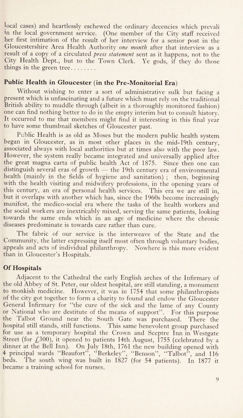 |ocal cases) and heartlessly eschewed the ordinary decencies which prevali in the local government service. (One member of the City staflF received her first intimation of the result of her interview for a senior post in the Gloucestershire Area Health Authority one month after that interview as a result of a copy of a circulated press statement sent as it happens, not to the City Health Dept., but to the Town Clerk. Ye gods, if they do those things in the green tree Public Health in Gloucester (in the Pre-Monitorial Era) Without wishing to enter a sort of administrative sulk but facing a present whieh is unfascinating and a future which must rely on the traditional British ability to muddle through (albeit in a thoroughly monitored fashion) one can find nothing better to do in the empty interim but to consult history. It occurred to me that members might find it interesting in this final year to have some thumbnail sketches of Gloucester past. Public Health is as old as Moses but the modern public health system began in Gloucester, as in most other places in the mid-19th century, associated always with local authorities but at times also with the poor law. However, the system really became integrated and universally applied after the great magna carta of public health Act of 1875. Since then one can distinguish several eras of growth — the 19th eentury era of environmental health (mainly in the fields of hygiene and sanitation) ; then, beginning with the health visiting and midwifery professions, in the opening years of this century, an era of personal health services. This era we are still in, but it overlaps with another which has, since the 1960s become increasingly manifest, the medico-social era where the tasks of the health workers and the social workers are inextricably mixed, serving the same patients, looking towards the same ends which in an age of medicine where the chronic diseases predominate is towards care rather than cure. The fabric of our service is the interweave of the State and the Community, the latter expressing itself most often through voluntary bodies, appeals and acts of individual philanthropy. Nowhere is this more evident than in Gloucester’s Hospitals. Of Hospitals Adjacent to the Cathedral the early English arches of the Infirmary of the old Abbey of St. Peter, our oldest hospital, are still standing, a monument to monkish medicine. However, it was in 1754 that some philanthropists of the city got together to form a charity to found and endow the Gloucester General Infirmary for “the cure of the sick and the lame of any County or National who are destitute of the means of support”. For this purpose the Talbot Ground near the South Gate was purchased. There the hospital still stands, still functions. This same benevolent group purchased for use as a temporary hospital the Crown and Sceptre Inn in Westgate Street (for ;£300), it opened to patients 14th August, 1755 (celebrated by a dinner at the Bell Inn). On July 18th, 1761 the new building opened with 4 principal wards “Beaufort”, “Berkeley”, “Benson”, “Talbot”, and 116 beds. The south wing was built in 1827 (for 54 patients). In 1877 it became a training school for nurses,