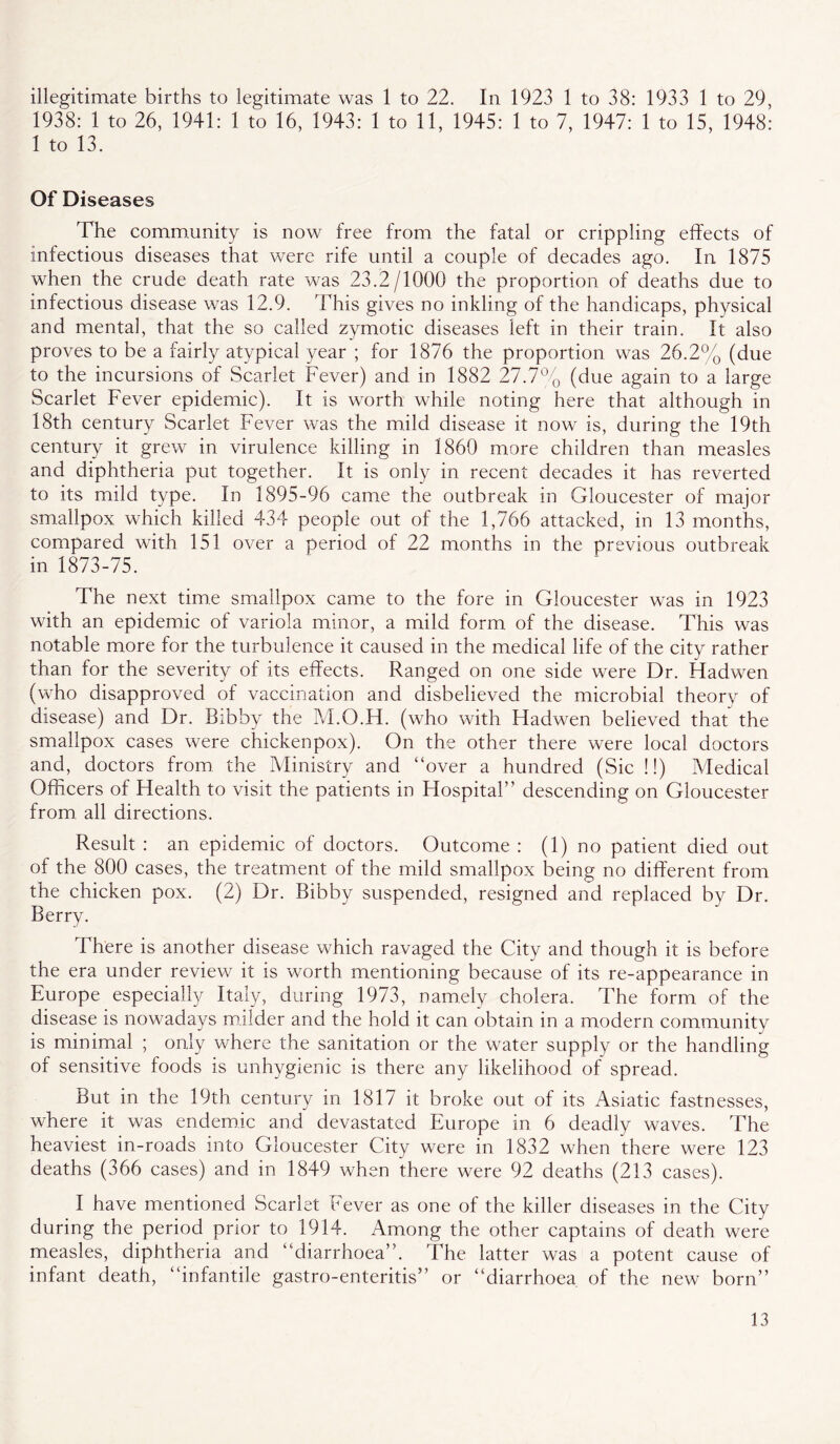 illegitimate births to legitimate was 1 to 22. In 1923 1 to 38: 1933 1 to 29, 1938: 1 to 26, 1941: 1 to 16, 1943: 1 to 11, 1945: 1 to 7, 1947: 1 to 15, 1948: 1 to 13. Of Diseases The comm.umty is now free from the fatal or crippling effects of infectious diseases that were rife until a couple of decades ago. In 1875 when the crude death rate was 23.2/1000 the proportion of deaths due to infectious disease was 12.9. This gives no inkling of the handicaps, physical and mental, that the so called zymotic diseases left in their train. It also proves to be a fairly atypical year ; for 1876 the proportion was 26.2% (due to the incursions of Scarlet Fever) and in 1882 27.7°'o (due again to a large Scarlet Fever epidemic). It is worth while noting here that although in 18th century Scarlet Fever was the mild disease it now is, during the 19th century it grew in virulence killing in I860 more children than measles and diphtheria put together. It is only in recent decades it has reverted to its mild type. In 1895-96 came the outbreak in Gloucester of major smallpox which killed 434 people out of the 1,766 attacked, in 13 months, compared with 151 over a period of 22 months in the previous outbreak in 1873-75. The next time smallpox came to the fore in Gloucester was in 1923 with an epidemic of variola minor, a mild form of the disease. This was notable more for the turbulence it caused in the medical life of the city rather than for the severity of its effects. Ranged on one side were Dr. Hadwen (who disapproved of vaccination and disbelieved the microbial theory of disease) and Dr. Bibby the M.O.H. (who with Hadwen believed that^ the smallpox cases were chickenpox). On the other there were local doctors and, doctors from the Ministry and “over a hundred (Sic !!) Medical Officers of Health to visit the patients in Hospital” descending on Gloucester from all directions. Result : an epidemic of doctors. Outcome : (1) no patient died out of the 800 cases, the treatment of the mild smallpox being no different from the chicken pox. (2) Dr. Bibby suspended, resigned and replaced by Dr. Berry. There is another disease which ravaged the City and though it is before the era under review it is worth mentioning because of its re-appearance in Europe especially Italy, during 1973, namely cholera. The form of the disease is nowadays milder and the hold it can obtain in a modern community is minimal ; only where the sanitation or the water supply or the handling of sensitive foods is unhygienic is there any likelihood of spread. But in the 19th century in 1817 it broke out of its Asiatic fastnesses, where it was endemic and devastated Europe in 6 deadly waves. The heaviest in-roads into Gloucester City were in 1832 when there were 123 deaths (366 cases) and in 1849 when there were 92 deaths (213 cases). I have mentioned Scarlet Fever as one of the killer diseases in the City during the period prior to 1914. Among the other captains of death were measles, diphtheria and “diarrhoea”. The latter was a potent cause of infant death, “infantile gastro-enteritis” or “diarrhoea of the new born”