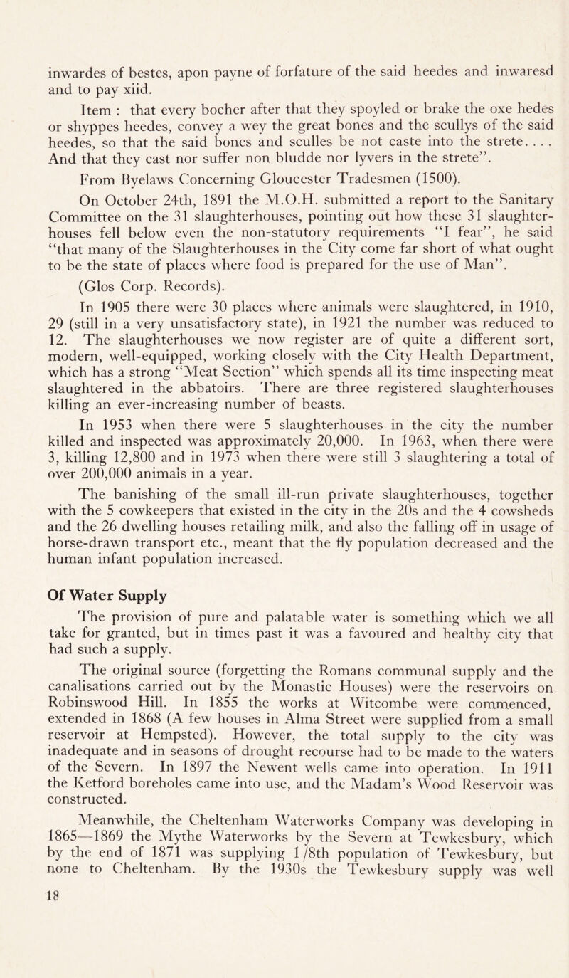 inwardes of bestes, apon payne of forfature of the said heedes and inwaresd and to pay xiid. Item : that every bocher after that they spoyled or brake the oxe hedes or shyppes heedes, convey a wey the great bones and the scullys of the said heedes, so that the said bones and sculles be not caste into the strete. , . , And that they cast nor suffer non bludde nor lyvers in the strete”. From Byelaws Concerning Gloucester Tradesmen (1500). On October 24th, 1891 the M.O.H. submitted a report to the Sanitary Committee on the 31 slaughterhouses, pointing out how these 31 slaughter- houses fell below even the non-statutory requirements “I fear”, he said “that many of the Slaughterhouses in the City come far short of what ought to be the state of places where food is prepared for the use of Man”. (Glos Corp. Records). In 1905 there were 30 places where animals were slaughtered, in 1910, 29 (still in a very unsatisfactory state), in 1921 the number was reduced to 12. The slaughterhouses we now register are of quite a different sort, modern, well-equipped, working closely with the City Health Department, which has a strong “Meat Section” which spends all its time inspecting meat slaughtered in the abbatoirs. There are three registered slaughterhouses killing an ever-increasing number of beasts. In 1953 when there were 5 slaughterhouses in the city the number killed and inspected was approximately 20,000. In 1963, when there were 3, killing 12,800 and in 1973 when there were still 3 slaughtering a total of over 200,000 animals in a year. The banishing of the small ill-run private slaughterhouses, together with the 5 cowkeepers that existed in the city in the 20s and the 4 cowsheds and the 26 dwelling houses retailing milk, and also the falling off in usage of horse-drawn transport etc., meant that the fly population decreased and the human infant population increased. Of Water Supply The provision of pure and palatable water is something which we all take for granted, but in times past it was a favoured and healthy city that had such a supply. The original source (forgetting the Romans communal supply and the canalisations carried out by the Monastic Houses) were the reservoirs on Robinswood Hill. In 1855 the works at Witcombe were commenced, extended in 1868 (A few houses in Alma Street were supplied from a small reservoir at Hempsted). However, the total supply to the city was inadequate and in seasons of drought recourse had to be made to the waters of the Severn. In 1897 the Newent wells came into operation. In 1911 the Ketford boreholes came into use, and the Madam’s Wood Reservoir was constructed. Meanwhile, the Cheltenham Waterworks Company was developing in 1865—1869 the Mythe Waterworks by the Severn at Tewkesbury, which by the end of 1871 was supplying 1 /8th population of Tewkesbury, but none to Cheltenham. By the 1930s the Tewkesbury supply was well