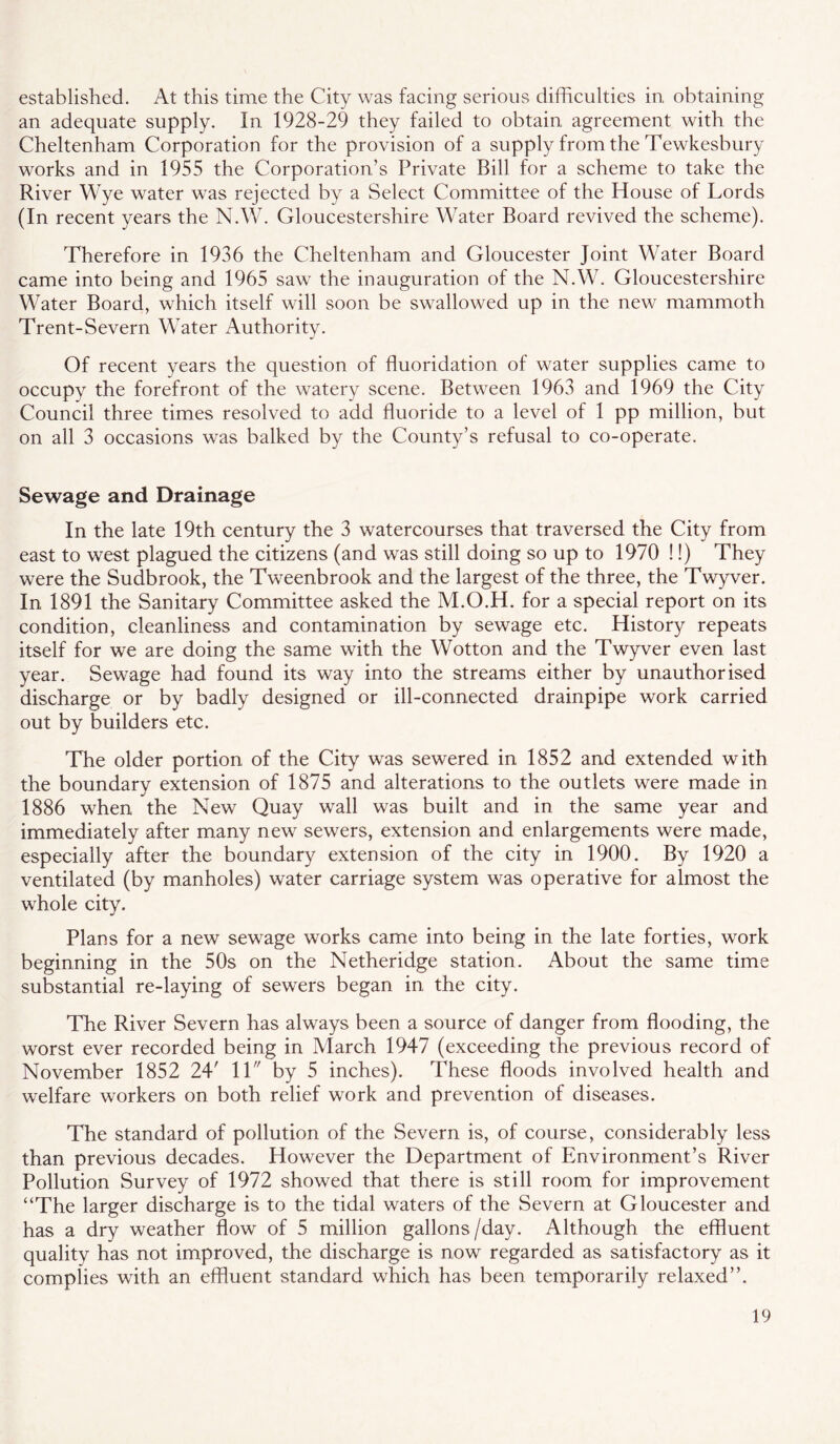 established. At this time the City was facing serious difficulties in, obtaining an adequate supply. In 1928-29 they failed to obtain agreement with the Cheltenham Corporation for the provision of a supply from the Tewkesbury works and in 1955 the Corporation’s Private Bill for a scheme to take the River Wye water was rejected by a Select Committee of the House of Lords (In recent years the N.W. Gloucestershire Water Board revived the scheme). Therefore in 1936 the Cheltenham and Gloucester Joint Water Board came into being and 1965 saw the inauguration of the N.W. Gloucestershire Water Board, which itself will soon be swallowed up in the new mammoth Trent-Severn Water Authority. Of recent years the question of fluoridation of water supplies came to occupy the forefront of the watery scene. Between 1963 and 1969 the City Council three times resolved to add fluoride to a level of 1 pp million, but on all 3 occasions was balked by the County’s refusal to co-operate. Sewage and Drainage In the late 19th century the 3 watercourses that traversed the City from east to west plagued the citizens (and was still doing so up to 1970 !!) They were the Sudbrook, the Tweenbrook and the largest of the three, the Twyver. In 1891 the Sanitary Committee asked the M.O.H. for a special report on its condition, cleanliness and contamination by sewage etc. History repeats itself for we are doing the same with the Wotton and the Twyver even last year. Sewage had found its way into the streams either by unauthorised discharge or by badly designed or ill-connected drainpipe work carried out by builders etc. The older portion of the City was sewered in 1852 and extended with the boundary extension of 1875 and alterations to the outlets were made in 1886 when the New Quay wall was built and in the same year and immediately after many new sewers, extension and enlargements were made, especially after the boundary extension of the city in 1900. By 1920 a ventilated (by manholes) water carriage system was operative for almost the whole city. Plans for a new sewage works came into being in the late forties, work beginning in the 50s on the Netheridge station. About the same time substantial re-laying of sewers began in the city. The River Severn has always been a source of danger from flooding, the worst ever recorded being in March 1947 (exceeding the previous record of November 1852 24' 11 by 5 inches). These floods involved health and welfare workers on both relief work and prevention of diseases. The standard of pollution of the Severn is, of course, considerably less than previous decades. However the Department of Environment’s River Pollution Survey of 1972 showed that there is still room for improvement “The larger discharge is to the tidal waters of the Severn at Gloucester and has a dry weather flow of 5 million gallons/day. Although the effluent quality has not improved, the discharge is now regarded as satisfactory as it complies with an effluent standard which has been temporarily relaxed”.