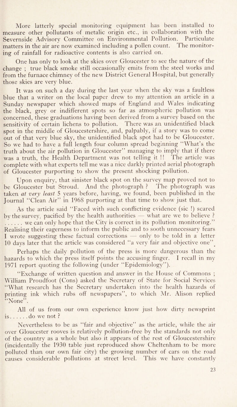 More latterly special monitoring equipment has been installed to measure other pollutants of metalic origin etc., in collaboration with the Severnside Advisory Committee on Environmental Pollution. Particulate matters in the air are now examined including a pollen count. The monitor- ing of rainfall for radioactive contents is also carried on. One has only to look at the skies over Gloucester to see the nature of the change ; true black smoke still occasionally emits from the steel works and from the furnace chimney of the new District General Hospital, but generally those skies are very blue. It was on such a day during the last year when the sky was a faultless blue that a writer on the local paper drew to my attention an article in a Sunday newspaper which showed maps of England and Wales indicating the black, grey or indifferent spots so far as atmospheric pollution was concerned, these graduations having been derived from a survey based on the sensitivity of certain lichens to pollution. There was an unidentified black spot in tire middle of Gloucestershire, and, palpably, if a story was to come out of that very blue sky, the unidentified black spot had to be Gloucester. So we had to have a full length four column spread beginning “What’s the truth about the air pollution in Gloucester’’ managing to imply that if there was a truth, the Health Department was not telling it !! The article was complete with what experts tell me was a nice darkly printed aerial photograph of Gloucester purporting to show the present shocking pollution. Upon enquiry, that sinister black spot on the survey map proved not to be Gloucester but Stroud. And the photograph ? The photograph was taken at very least 5 years before, having, we found, been published in the Journal “Clean Air’’ in 1968 purporting at that time to show just that. As the article said “Faced with such conflicting evidence (sic !) scared by the survey, pacified by the health authorities — what are we to believe ? we can only hope that the City is correct in its pollution monitoring.” Realising their eagerness to inform the public and to sooth unnecessary fears I wrote suggesting these factual corrections — only to be told in a letter 10 days later that the article was considered “a very fair and objeetive one”^ Perhaps the daily pollution of the press is mure dangerous than the hazards to which the press itself points the accusing finger. I recall in my 1971 report quoting the following (under “Epidemiology”). “Exchange of written question and answer in the House of Commons ; William Proudfoot (Cons) asked the Secretary of State for Social Services “What research has the Secretary undertaken into the health hazards of printing ink which rubs off newspapers”, to which Air. Alison replied “None”. All of us from our own experience know just how dirty newsprint is do we not ? Nevertheless to be as “fair and objective” as the article, while the air over Gloucester rooves is relatively pollution-free by the standards not only of the country as a whole but also it appears of the rest of Gloucestershire (incidentally the 1930 table just reproduced show Cheltenham to be more polluted than our own fair city) the growing number of cars on the road causes considerable pollutions at street level. This we have constantly