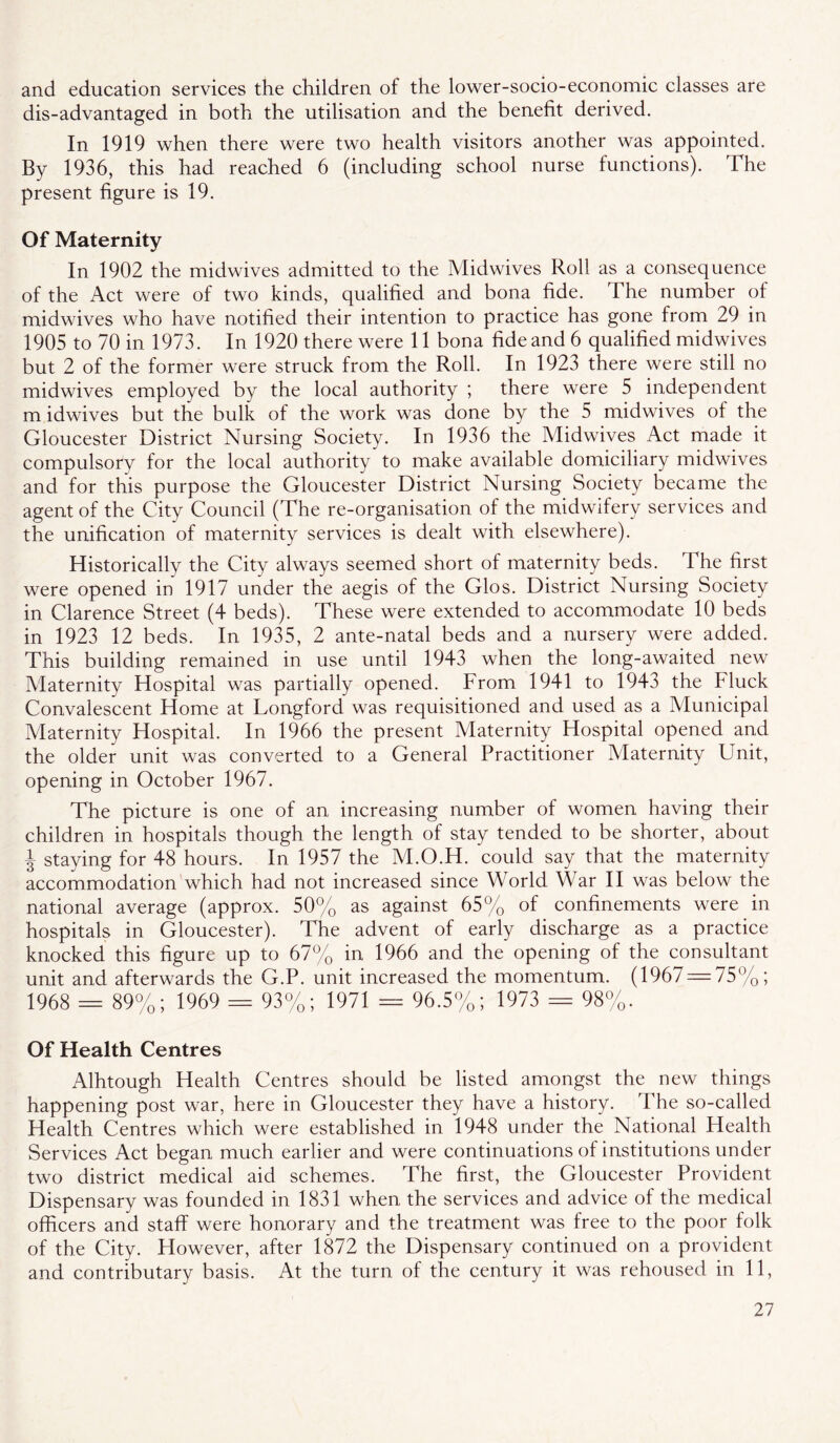 and education services the children of the lower-socio-economic classes are dis-advantaged in both the utilisation and the benefit derived. In 1919 when there were two health visitors another was appointed. By 1936, this had reached 6 (including school nurse functions). The present figure is 19. Of Maternity In 1902 the midwives admitted to the Midwives Roll as a consequence of the Act were of two kinds, qualified and bona fide. The number of midwives who have notified their intention to practice has gone from 29 in 1905 to 70 in 1973. In 1920 there were 11 bona fide and 6 qualified midwives but 2 of the former were struck from the Roll. In 1923 there were still no midwives employed by the local authority ; there were 5 independent m idwives but the bulk of the work was done by the 5 midwives of the Gloucester District Nursing Society. In 1936 the Midwives Act made it compulsory for the local authority to make available domiciliary midwives and for this purpose the Gloucester District Nursing Society became the agent of the City Council (The re-organisation of the midwifery services and the unification of maternity services is dealt with elsewhere). Historically the City always seemed short of maternity beds. The first were opened in 1917 under the aegis of the Glos. District Nursing Society in Clarence Street (4 beds). These were extended to accommodate 10 beds in 1923 12 beds. In 1935, 2 ante-natal beds and a nursery were added. This building remained in use until 1943 when the long-awaited new Maternity Hospital was partially opened. From 1941 to 1943 the Fluck Convalescent Home at Longford was requisitioned and used as a Municipal Maternity Hospital. In 1966 the present Maternity Hospital opened and the older unit was converted to a General Practitioner Maternity Unit, opening in October 1967. The picture is one of an increasing number of women having their children in hospitals though the length of stay tended to be shorter, about I staying for 48 hours. In 1957 the M.O.H. could say that the maternity accommodation which had not increased since World War H was below the national average (approx. 50% as against 65% of confinements were in hospitals in Gloucester). The advent of early discharge as a practice knocked this figure up to 67% in 1966 and the opening of the consultant unit and afterwards the G.P. unit increased the momentum. (1967 — 75%; 1968 = 89%; 1969 = 93%; 1971 = 96.5%; 1973 == 98%. Of Health Centres Alhtough Health Centres should be listed amongst the new things happening post war, here in Gloucester they have a history. The so-called Health Centres which were established in 1948 under the National Health Services Act began much earlier and were continuations of institutions under two district medical aid schemes. The first, the Gloucester Provident Dispensary was founded in 1831 when the services and advice of the medical officers and staff were honorary and the treatment was free to the poor folk of the City. However, after 1872 the Dispensary continued on a provident and contributary basis. At the turn of the eentury it was rehoused in 11,