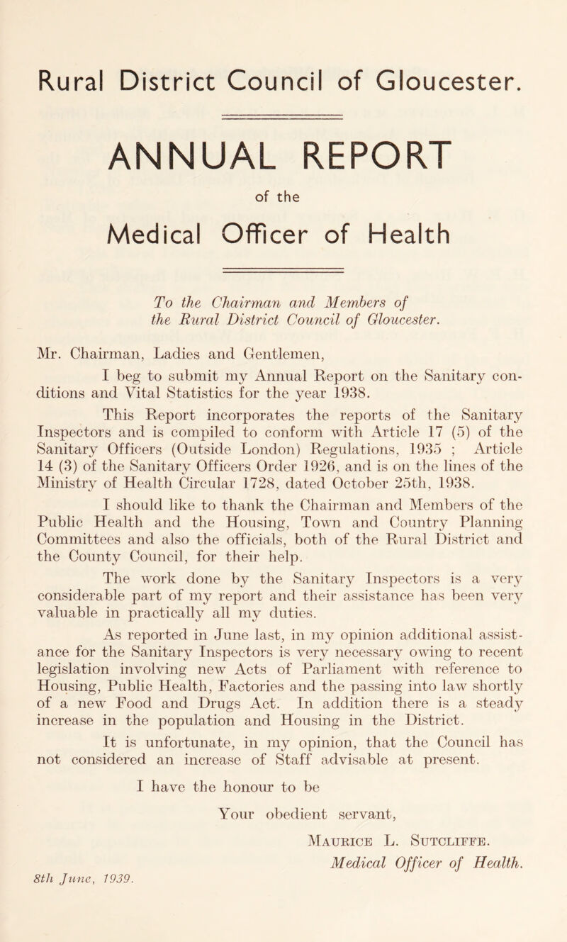 Rural District Council of Gloucester. ANNUAL REPORT of the Medical Officer of Health To the Chairman and Members of the Rural District Council of Gloucester. Mr. Chairman, Ladies and Gentlemen, I beg to submit my Annual Report on the Sanitary con- ditions and Vital Statistics for the year 1938. This Report incorporates the reports of the Sanitary Inspectors and is compiled to conform with Article 17 (5) of the Sanitary Officers (Outside London) Regulations, 1935 ; Article 14 (3) of the Sanitary Officers Order 1926, and is on the lines of the Ministry of Health Circular 1728, dated October 25th, 1938. I should like to thank the Chairman and Members of the Public Health and the Housing, Town and Country Planning Committees and also the officials, both of the Rural District and the County Council, for their help. The work done by the Sanitary Inspectors is a very considerable part of my report and their assistance has been verjr valuable in practically all my duties. As reported in June last, in my opinion additional assist- ance for the Sanitary Inspectors is very necessary owing to recent legislation involving new Acts of Parliament with reference to Housing, Public Health, Factories and the passing into law shortly of a new Food and Drugs Act. In addition there is a steady increase in the population and Housing in the District. It is unfortunate, in my opinion, that the Council has not considered an increase of Staff advisable at present. I have the honour to be Your obedient servant, Maurice L. Sutcliffe. Medical Officer of Health. 8tli June, 1939.