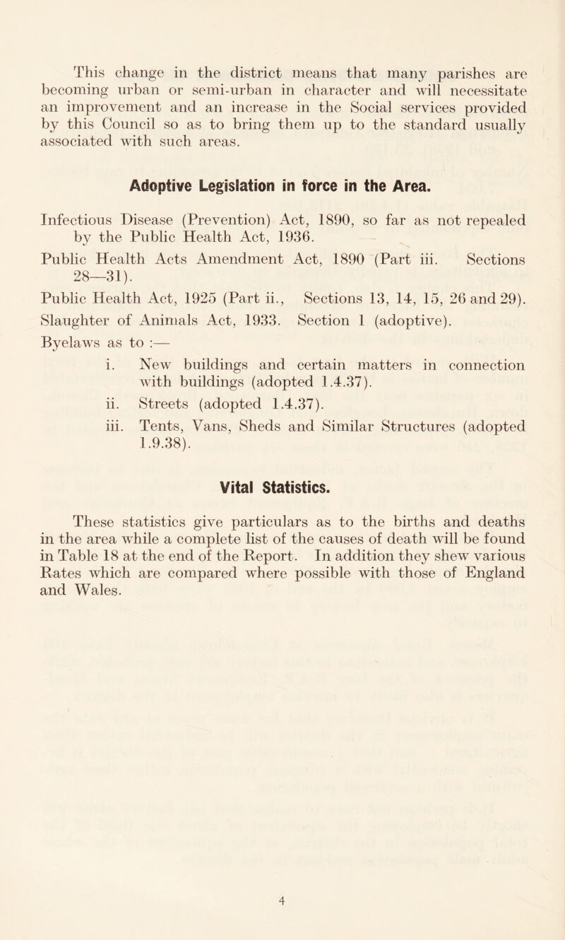 This change in the district means that many parishes are becoming urban or semi-urban in character and will necessitate an improvement and an increase in the Social services provided by this Council so as to bring them up to the standard usually associated with such areas. Adoptive Legislation in force in the Area. Infectious Disease (Prevention) Act, 1890, so far as not repealed by the Public Health Act, 1936. Public Health Acts Amendment Act, 1890 (Part iii. Sections 28—31). Public Health Act, 1925 (Part ii., Sections 13, 14, 15, 26 and 29). Slaughter of Animals Act, 1933. Section 1 (adoptive). Byelaws as to :— i. New buildings and certain matters in connection with buildings (adopted 1.4.37). ii. Streets (adopted 1.4.37). iii. Tents, Vans, Sheds and Similar Structures (adopted 1.9.38). Vital Statistics. These statistics give particulars as to the births and deaths in the area while a complete list of the causes of death will be found in Table 18 at the end of the Report. In addition they shew various Hates which are compared where possible with those of England and Wales.