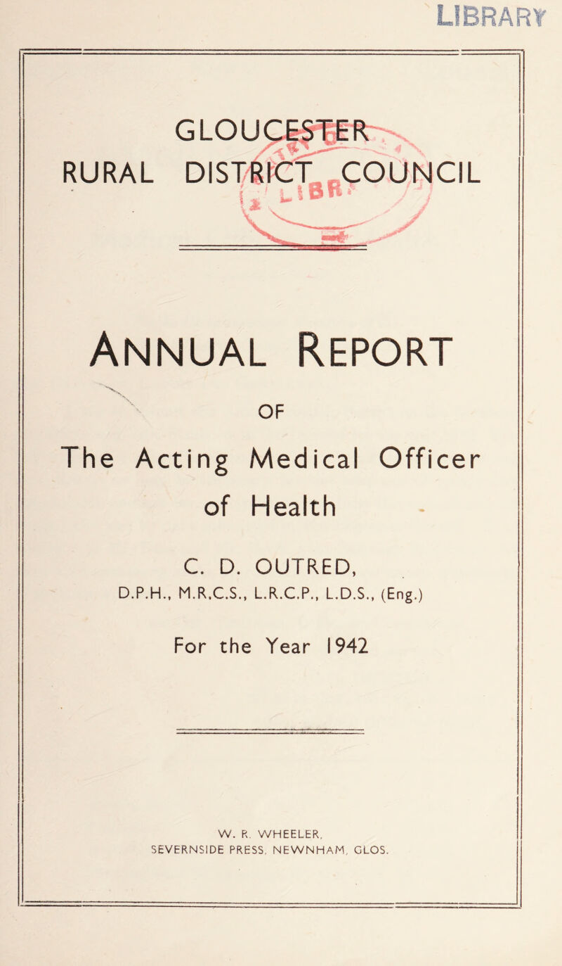 RURAL GLOU Annual Report OF The Acting Medical Officer of Health C. D. OUTRED, D.P.H., M.R.C.S., L.R.C.P., L.D.S., (Eng.) For the Year 1942 W. R. WHEELER, SEVERNSIDE PRESS. NEWNHAM, GLOS.