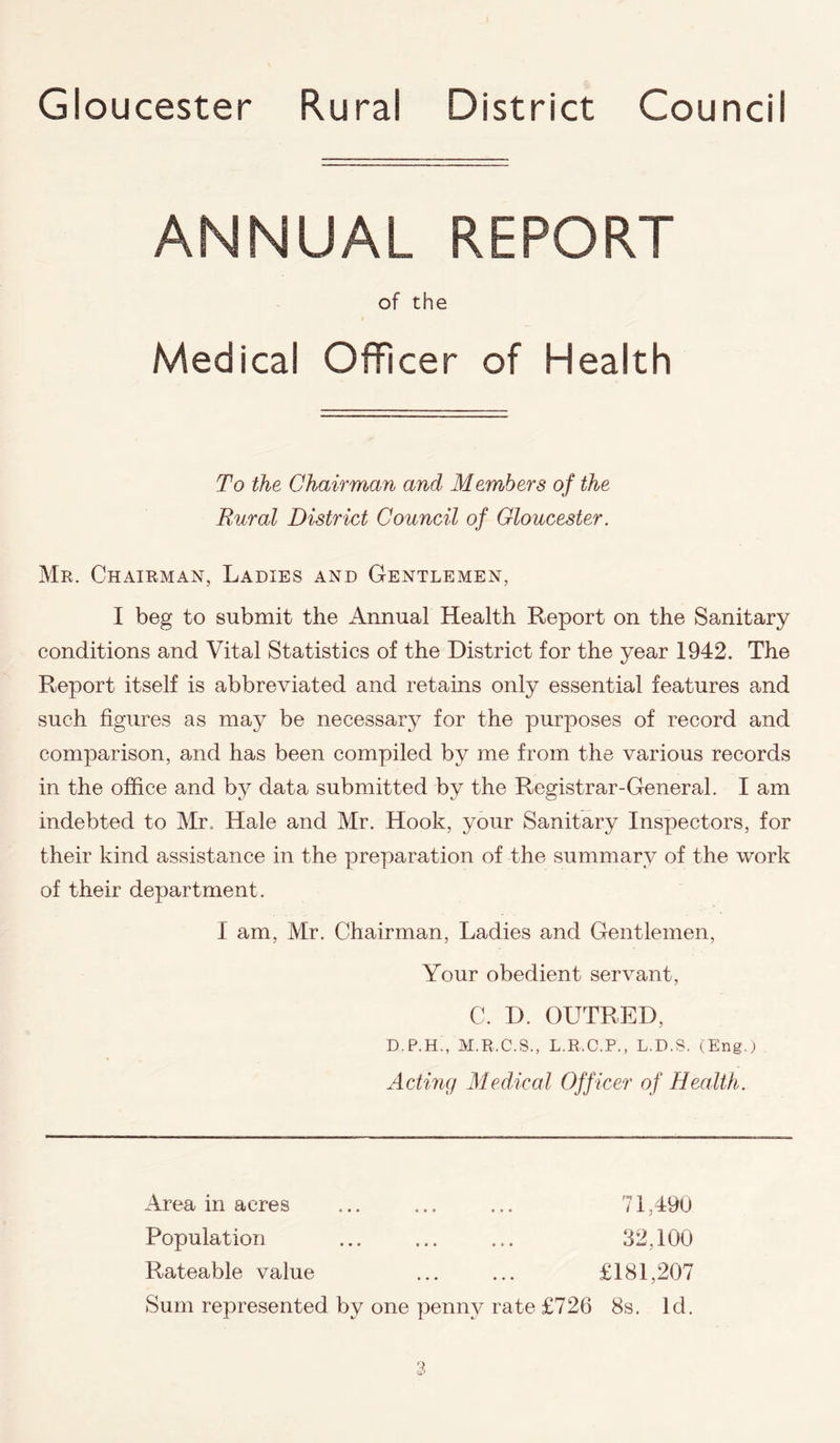 Gloucester Rural District Council ANNUAL REPORT of the Medical Officer of Health To the Chairman and Members of the Bur at District Council of Gloucester. Mr. Chairman, Ladies and Gentlemen, I beg to submit the Annual Health Report on the Sanitary conditions and Vital Statistics of the District for the year 1942. The Report itself is abbreviated and retains only essential features and such figures as may be necessary for the purposes of record and comparison, and has been compiled by me from the various records in the office and by data submitted by the Registrar-General. I am indebted to Mr. Hale and Mr. Hook, your Sanitary Inspectors, for their kind assistance in the preparation of the summary of the work of their department. I am, Mr. Chairman, Ladies and Gentlemen, Your obedient servant, C. D. OUTRE I), D.P.H., M.R.C.S., L.R.C.P., L.D.S. (Eng.) Acting Medical Officer of Health. Area in acres Population Rateable value Sum represented by 71.490 32,100 £181,207 one penny rate £726 8s. Id.