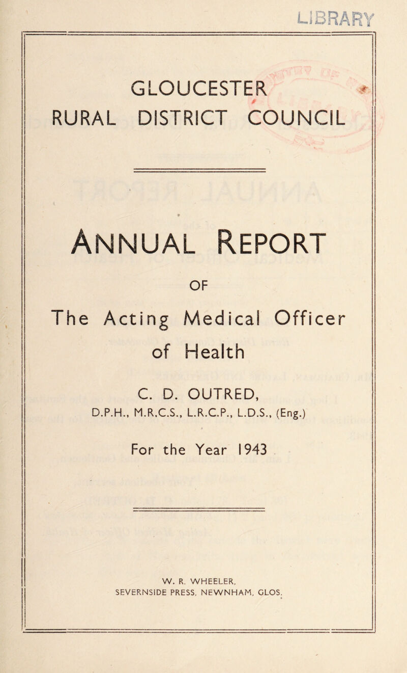 LIBRARY GLOUCESTER RURAL DISTRICT COUNCIL Annual Report OF The Acting Medical Officer of Health C. D. OUTRED, D.P.H., M.R.C.S., L.R.C.P., L.D.S., (Eng.) For the Year 1943 W. R. WHEELER, SEVERNSiDE PRESS, NEWNHAM, GLOS.