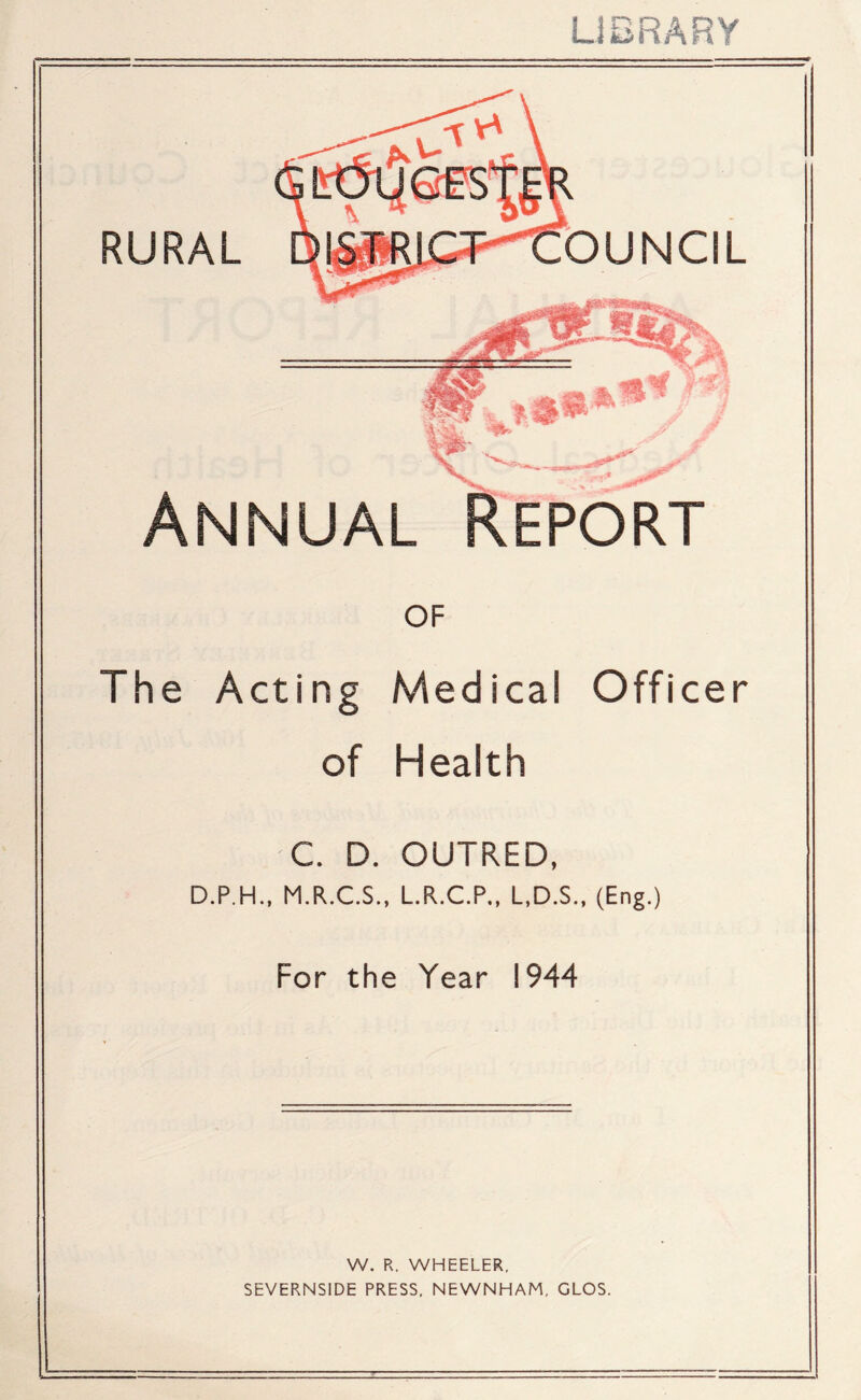 LIBRARY Annual Report of The Acting Medical Officer of Health C. D. OUTRED, D.P.H., M.R.C.S., L.R.C.P., L,D.S., (Eng.) For the Year 1944 W. R. WHEELER. SEVERNSIDE PRESS, NEWNHAM, CLOS. L