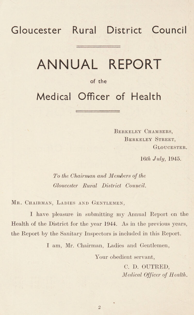 Gloucester Rural District Council ANNUAL REPORT of the Medical Officer of Health Berkeley Chambers, Berkeley Street, Gloucester. 16th July, 1945. To the Chairman and Members of the Gloucester Rural District Council. Mr. Chairman, Ladies and Gentlemen, I have pleasure in submitting my Annual Report on the Health of the District for the year 1944. As in the previous years, the Report by the Sanitary Inspectors is included in this Report. I am, Mr. Chairman, Ladies and Gentlemen, Your obedient servant, C. D. OUTRED, Medical Officer of Health.