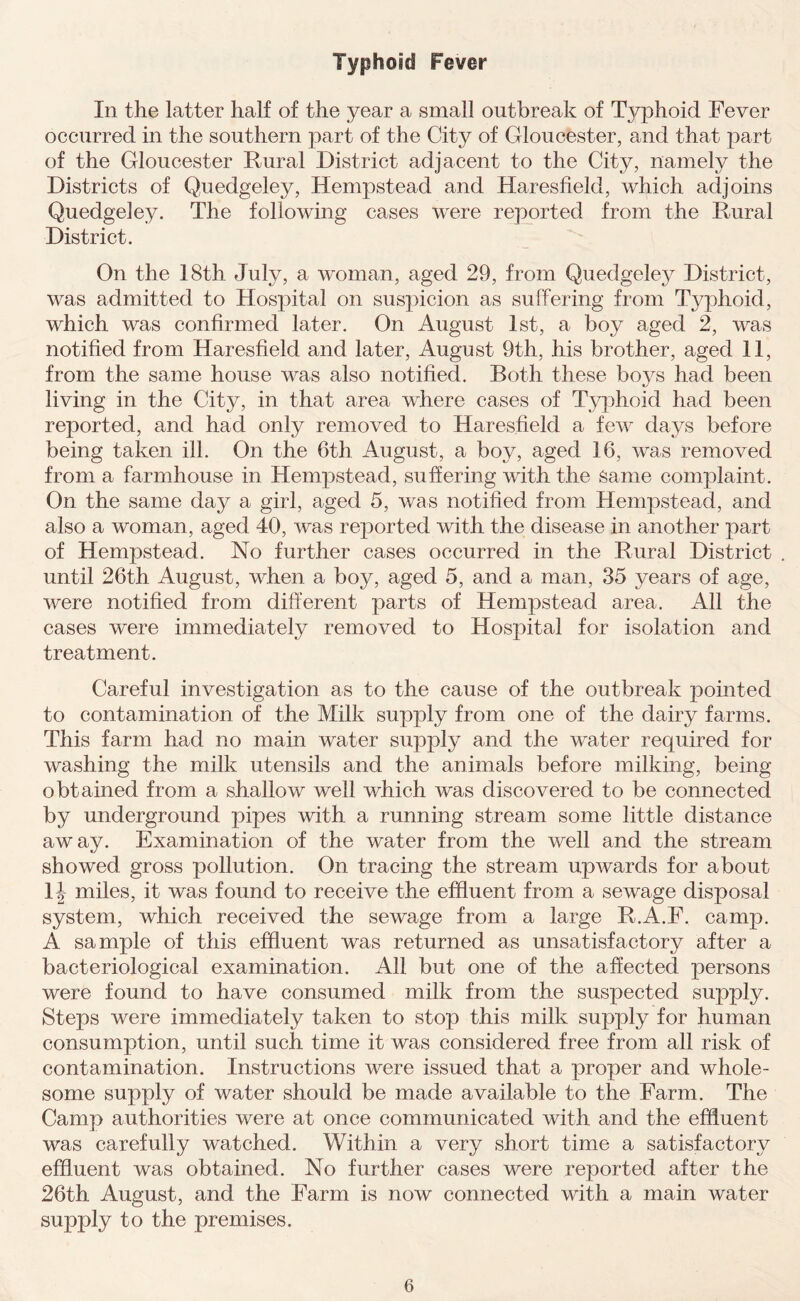 Typhoid Fever In the latter half of the year a small outbreak of Typhoid Fever occurred in the southern part of the City of Gloucester, and that part of the Gloucester Rural District adjacent to the City, namely the Districts of Quedgeley, Hempstead and Haresfield, which adjoins Quedgeley. The following cases were reported from the Rural District. On the 18th July, a woman, aged 29, from Quedgeley District, was admitted to Hospital on suspicion as suffering from Typhoid, which was confirmed later. On August 1st, a boy aged 2, was notified from Haresfield and later, August 9th, his brother, aged 11, from the same house was also notified. Both these boys had been living in the City, in that area where cases of Typhoid had been reported, and had only removed to Haresfield a few days before being taken ill. On the 6th August, a boy, aged 16, was removed from a farmhouse in Hempstead, suffering with the same complaint. On the same day a girl, aged 5, was notified from Hempstead, and also a woman, aged 40, was reported with the disease in another part of Hempstead. No further cases occurred in the Rural District until 26th August, when a boy, aged 5, and a man, 35 years of age, were notified from different parts of Hempstead area. All the cases were immediately removed to Hospital for isolation and treatment. Careful investigation as to the cause of the outbreak pointed to contamination of the Milk supply from one of the dairy farms. This farm had no main water supply and the water required for washing the milk utensils and the animals before milking, being obtained from a shallow well which was discovered to be connected by underground pipes with a running stream some little distance away. Examination of the water from the well and the stream showed gross pollution. On tracing the stream upwards for about 1J miles, it was found to receive the effluent from a sewage disposal system, which received the sewage from a large R.A.F. camp. A sample of this effluent was returned as unsatisfactory after a bacteriological examination. All but one of the affected persons were found to have consumed milk from the suspected supply. Steps were immediately taken to stop this milk supply for human consumption, until such time it was considered free from all risk of contamination. Instructions were issued that a proper and whole- some supply of water should be made available to the Farm. The Camp authorities were at once communicated with and the effluent was carefully watched. Within a very short time a satisfactory effluent was obtained. No further cases were reported after the 26th August, and the Farm is now connected with a main water supply to the premises.