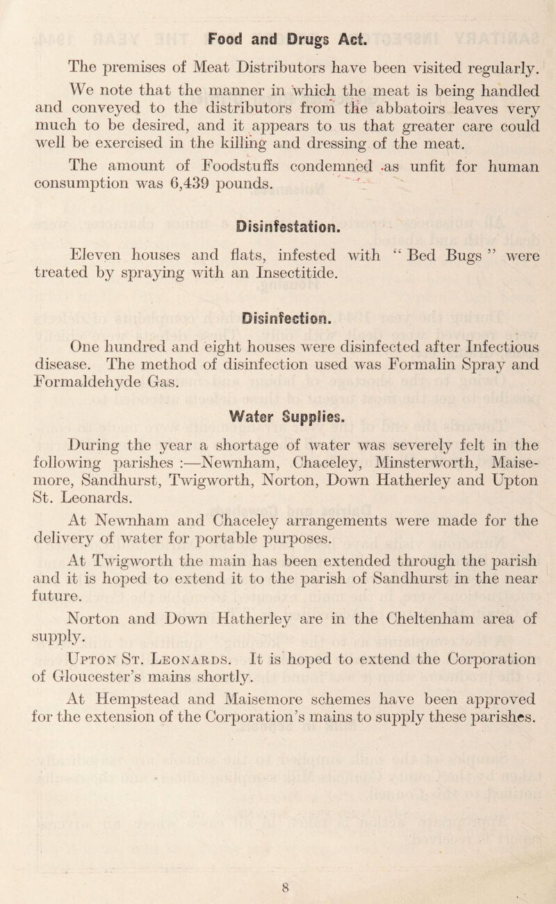 Food and Drugs Act. The premises of Meat Distributors have been visited regularly. We note that the manner in which the meat is being handled and conveyed to the distributors from the abbatoirs leaves very much to be desired, and it appears to us that greater care could well be exercised in the killing and dressing of the meat. The amount of Foodstuffs condemned .as unfit for human consumption was 6,439 pounds. Disinfestation. Eleven houses and flats, infested with “ Bed Bugs ” were treated by spraying with an Insectitide. Disinfection. One hundred and eight houses were disinfected after Infectious disease. The method of disinfection used was Formalin Spray and Formaldehyde Gas. Water Supplies. During the year a shortage of water was severely felt in the following parishes :—Newnham, Chaceley, Minsterworth, Maise- more, Sandhurst, Twigworth, Norton, Down Hatherley and Upton St. Leonards. At Newnham and Chaceley arrangements were made for the delivery of water for portable purposes. At Twigworth the main has been extended through the parish and it is hoped to extend it to the parish of Sandhurst in the near future. Norton and Down Hatherley are in the Cheltenham area of supply. LTpton St. Leonards. If is hoped to extend the Corporation of Gloucester’s mains shortly. At Hempstead and Maisemore schemes have been approved for the extension of the Corporation’s mains to supply these parishes.