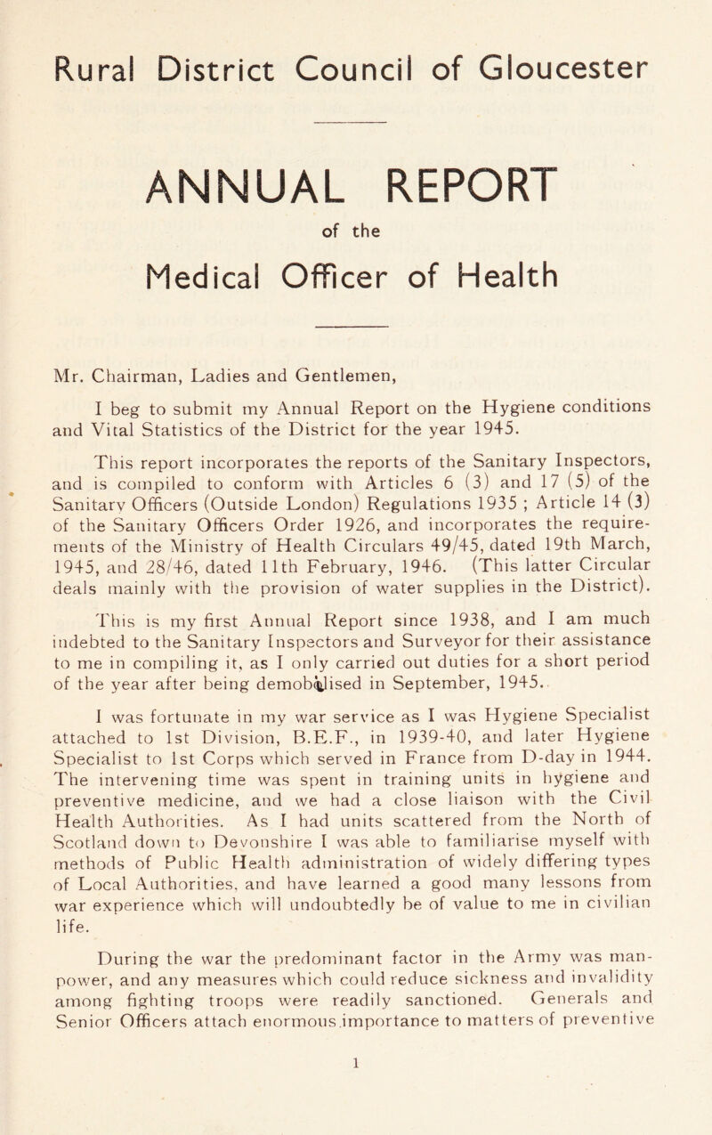 Rural District Council of Gloucester ANNUAL REPORT of the Medical Officer of Health Mr. Chairman, Ladies and Gentlemen, I beg to submit my Annual Report on the Hygiene conditions and Vital Statistics of the District for the year 1945. This report incorporates the reports of the Sanitary Inspectors, and is compiled to conform with Articles 6 (3) and 17 (5) of the Sanitarv Officers (Outside London) Regulations 1935 ; Article 14 (3) of the Sanitary Officers Order 1926, and incorporates the require- ments of the Ministry of Health Circulars 49/45, dated 19th March, 1945, and 28/46, dated 11th February, 1946. (This latter Circular deals mainly with the provision of water supplies in the District). This is my first Annual Report since 1938, and I am much indebted to the Sanitary Inspectors and Surveyor for their assistance to me in compiling it, as I only carried out duties for a short period of the year after being demobilised in September, 1945. I was fortunate in my war service as I was Hygiene Specialist attached to 1st Division, B.E.F., in 1939-40, and later Hygiene Specialist to 1st Corps which served in France from D-day in 1944. The intervening time was spent in training units in hygiene and preventive medicine, and we had a close liaison with the Civil Health Authorities. As I had units scattered from the North of Scotland down to Devonshire I was able to familiarise myself with methods of Public Health administration of widely differing types of Local Authorities, and have learned a good many lessons from war experience which will undoubtedly be of value to me in civilian life. During the war the predominant factor in the Army was man- power, and any measures which could reduce sickness and invalidity among fighting troops were readily sanctioned. Generals and Senior Officers attach enormous.importance to matters of preventive