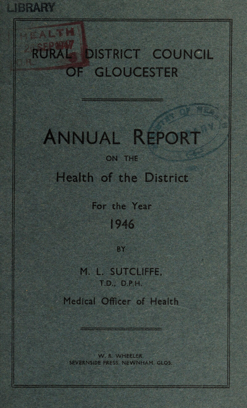 LIBRARY - • - ' . ■: • gpp Annual Report ON THE '( A..- *'*'• Wm-fm - ■'■ . Health of the District For the Year 111101 :ry- ■ . i ■ vi' ..sw- ■ 1946 •-,:'- f-: * ' «ws ■ .*'•*. . =-yv\- ifS ■ ■'.if ftt.v BY Wm L. SUTCLIFFE, T.D., D.P.H, Medical Officer of Health V- t:'.'*? «ff sm ■ 7».-i'/.■- •'.v.-.. ■-■>■■'~QP^ - -«./>L-V’-. : ■ - ■ - : ?jiScz$-u?$g& ■g§K& 'r •■■ ••' ;>: .■■• > - A.- ■*” ■ ■ I Wimmmg, W SiSil HP Ellfe W. R, WHEELER, SEVERNSIDE PRESS, NEWNHAM, GLQS.