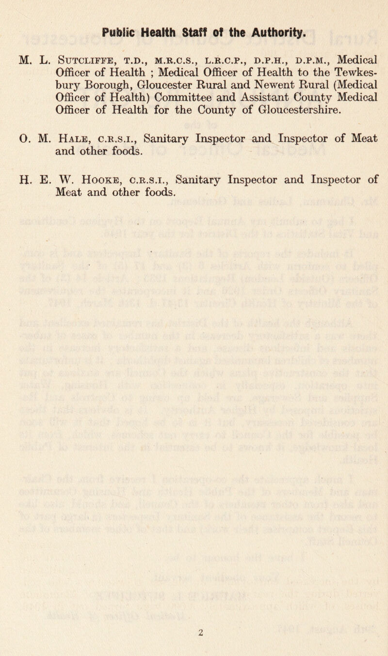 Public Health Staff of the Authority. M. L. Sutcliffe, t.d., m.r.c.s., l.r.c.p., d.p.h., d.p.m., Medical Officer of Health ; Medical Officer of Health to the Tewkes- bury Borough, Gloucester Rural and Newent Rural (Medical Officer of Health) Committee and Assistant County Medical Officer of Health for the County of Gloucestershire. O. M. Hale, c.r.s.i., Sanitary Inspector and Inspector of Meat and other foods. H. E. W. Hooke, c.r.s.i., Sanitary Inspector and Inspector of Meat and other foods.