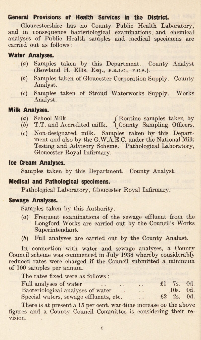 General Provisions of Health Services in the District. Gloucestershire has no County Public Health Laboratory, and in consequence bacteriological examinations and chemical analyses of Public Health samples and medical specimens are carried out as follows : Water Analyses. (а) Samples taken by this Department. County Analyst (Rowland H. Ellis, Esq., f.r.i.c., f.c.s.). (б) Samples taken of Gloucester Corporation Supply. County Analyst. (c) Samples taken of Stroud Waterworks Supply. Works Analyst. Milk Analyses. (a) School Milk. /Routine samples taken by (b) T.T. and Accredited millk. /County Sampling Officers. (c) Non-designated milk. Samples taken by this Depart- ment and also by the G.W.A.E.C. under the National Milk Testing and Advisory Scheme. Pathological Laboratory, Gloucester Royal Infirmary. Ice Cream Analyses. Samples taken by this Department. County Analyst. Medical and Pathological specimens. Pathological Laboratory, Gloucester Royal Infirmary. Sewage Analyses. Samples taken by this Authority. {a) Frequent examinations of the sewage effluent from the Longford Works are carried out by the Council’s Works Superintendant. (6) Full analyses are carried out by the County Analust. In connection with water and sewage analyses, a County Council scheme was commenced in July 1938 whereby considerably reduced rates were charged if the Council submitted a minimum of 100 samples per annum. The rates fixed were as follows : Full analyses of water .. .. .. £1 7s. Od. Bacteriological analyses of water . . . . 10s. Od. Special waters, sewage effluents, etc. . . £2 2s. Od. There is at present a 15 per cent, war-time increase on the above figures and a County Council Committee is considering their re- vision.