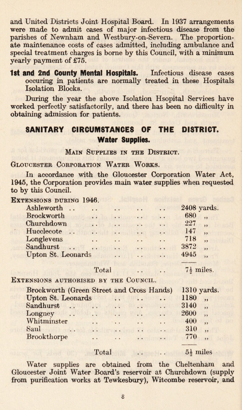 and United Districts Joint Hospital Board. In 1937 arrangements were made to admit cases of major infectious disease from the parishes of Newnham and Westbury-on-Severn. The proportion- ate maintenance costs of cases admitted, including ambulance and special treatment charges is borne by this Council, with a minimum yearly payment of £75. 1st and 2nd County Mental Hospitals. Infectious disease cases occuring in patients are normally treated in these Hospitals Isolation Blocks. During the year the above Isolation Hsopital Services have worked perfectly satisfactorily, and there has been no difficulty in obtaining admission for patients. SANITARY CIRCUMSTANCES OF THE DISTRICT. Water Supplies. Main Supplies in the District. Gloucester Corporation Water Works. In accordance with the Gloucester Corporation Water Act, 1945, the Corporation provides main water supplies when requested to by this Council. Extensions during 1946. Ashleworth 2408 yards. Brockworth 680 „ Churchdown 227 ,, Hucclecote 147 „ Longlevens 718 „ Sandhurst 3872 „ Upton St. Leonards 4945 „ Total 7| miles. Extensions authorised by the Council. Brockworth (Green Street and Cross Hands) 1310 yards. Upton St. Leonards 1180 „ Sandhurst 3140 „ Longney 2600 „ Whitminster 400 „ Saul 310 „ Brookthorpe 770 „ Total 5| miles Water supplies are obtained from the Cheltenham and Gloucester Joint Water Board’s reservoir at Churchdown (supply from purification works at Tewkesbury), Witcombe reservoir, and