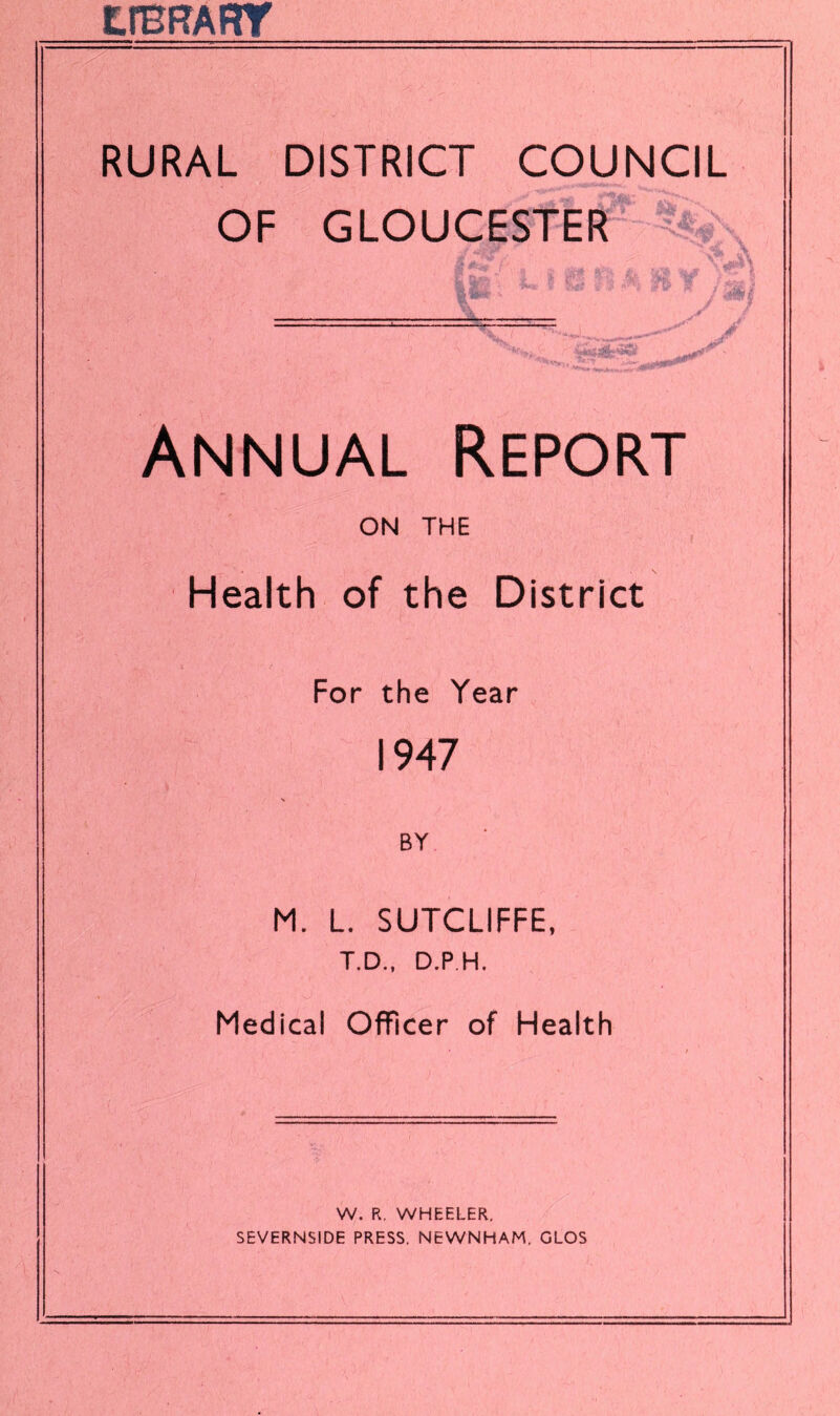 EfBF?ART RURAL DISTRICT COUNCIL OF GLOUCESTER & \ j%\ / - / ...J mm- Annual Report ON THE Health of the District For the Year 1947 BY M. L. SUTCLIFFE, T.D., D.P H. Medical Officer of Health W. R. WHEELER. SEVERNSIDE PRESS. NEWNHAM. GLOS