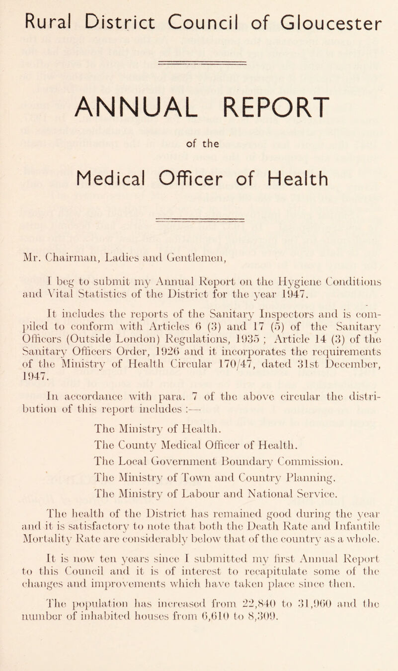 Rural District Council of Gloucester ANNUAL REPORT of the Medical Officer of Health Mr. Chairman, Ladies and Gentlemen, I beg to submit my Annual Report on the Hygiene Conditions and Vital Statistics of the District for the year 1947. It includes the reports of the Sanitary Inspectors and is com- piled to conform with Articles 6 (3) and 17 (5) of the Sanitary Officers (Outside London) Regulations, 1935 ; Article 14 (3) of the Sanitary Officers Order, 1926 and it incorporates the requirements of the Ministry of Health Circular 170/47, dated 31st December, 1947. In accordance with para. 7 of the above circular the distri- bution of this report includes :— The Ministry of Health. The County Medical Officer of Health. The Local Government Boundary Commission. The Ministry of Town and Country Planning. The Ministry of Labour and National Service. The health of the District has remained good during the year and it is satisfactory to note that both the Death Rate and Infantile Mortality Rate are considerably below that of the country as a whole. It is now ten years since 1 submitted my first Annual Report to this Council and it is of interest to recapitulate some of the changes and improvements which have taken place since then. The population has increased from 22,840 to 31,960 and the number of inhabited houses from 6,610 to 8,309.