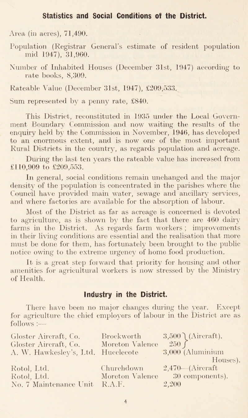 Area (in acres), 71,490. Population (Registrar General’s estimate of resident population mid 1947), 31,960. Number of Inhabited Houses (December 31st, 1947) according to rate books, 8,309. Rateable Value (December 31st, 1947), £209,533, Sum represented by a penny rate, £840. This District, reconstituted in 1935 under the Local Govern- ment Boundary Commission and now waiting the results of the enquiry held by the Commission in November, 1946, has developed to an enormous extent, and is now one of the most important Rural Districts in the country, as regards population and acreage. During the last ten years the rateable value has increased from £110,909 to £209,553. In general, social conditions remain unchanged and the major density of the population is concentrated in the parishes where the Council have provided main water, sewage and ancillary services, and where factories are available for the absorption of labour. Most of the District as far as acreage is concerned is devoted to agriculture, as is shown by the fact that there are 460 dairy farms in the District. As regards farm workers ; improvements in their living conditions are essential and the realisation that more must be done for them, has fortunately been brought to the public notice owing to the extreme urgency of home food production. It is a great step forward that priority for housing and other amenities for agricultural workers is now stressed by the Ministry of Health. Industry in the District. There have been no major changes during the year. Except for agriculture the chief employers of labour in the District are as follows :— Gloster Aircraft, Co. Brockworth Glostcr Aircraft, Co. Moreton Valence A. W. Hawkesley’s, Ltd. Hucclecote Rotol, Ltd. Churchdown Rotol, Ltd. Moreton Valence No. 7 Maintenance Unit R.A.E. 3,500 \ (Aircraft). 250 / 3,000 (Aluminium Houses). 2,470—(Aircraft 30 components). 2,200