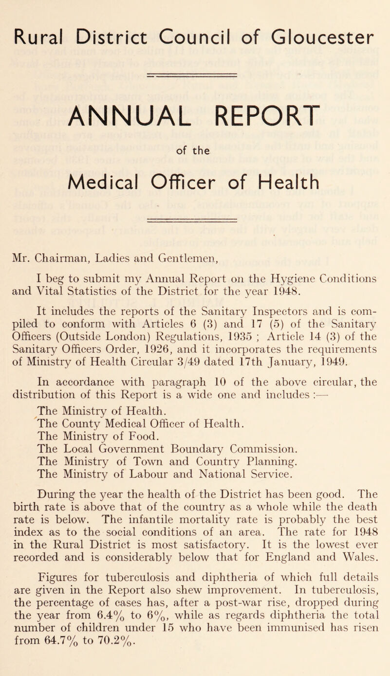 Rural District Council of Gloucester ANNUAL REPORT of the Medical Officer of Health Mr. Chairman, Ladies and Gentlemen, I beg to submit my Annual Report on the Hygiene Conditions and Vital Statistics of the District for the year 1948. It includes the reports of the Sanitary Inspectors and is com- piled to conform with Articles 6 (3) and 17 (5) of the Sanitary Officers (Outside London) Regulations, 1935 ; Article 14 (3) of the Sanitary Officers Order, 1926, and it incorporates the requirements of Ministry of Health Circular 3/49 dated 17th January, 1949. In accordance with paragraph 10 of the above circular, the distribution of this Report is a wide one and includes :—- The Ministry of Health. The County Medical Officer of Health. The Ministry of Food. The Local Government Boundary Commission. The Ministry of Town and Country Planning. The Ministry of Labour and National Service. During the year the health of the District has been good. The birth rate is above that of the country as a whole while the death rate is below. The infantile mortality rate is probably the best index as to the social conditions of an area. The rate for 1948 in the Rural District is most satisfactory. It is the lowest ever recorded and is considerably below that for England and Wales. Figures for tuberculosis and diphtheria of which full details are given in the Report also shew improvement. In tuberculosis, the percentage of cases has, after a post-war rise, dropped during the year from 6.4% to 6%, while as regards diphtheria the total number of children under 15 who have been immunised has risen from 64.7% to 70.2%.