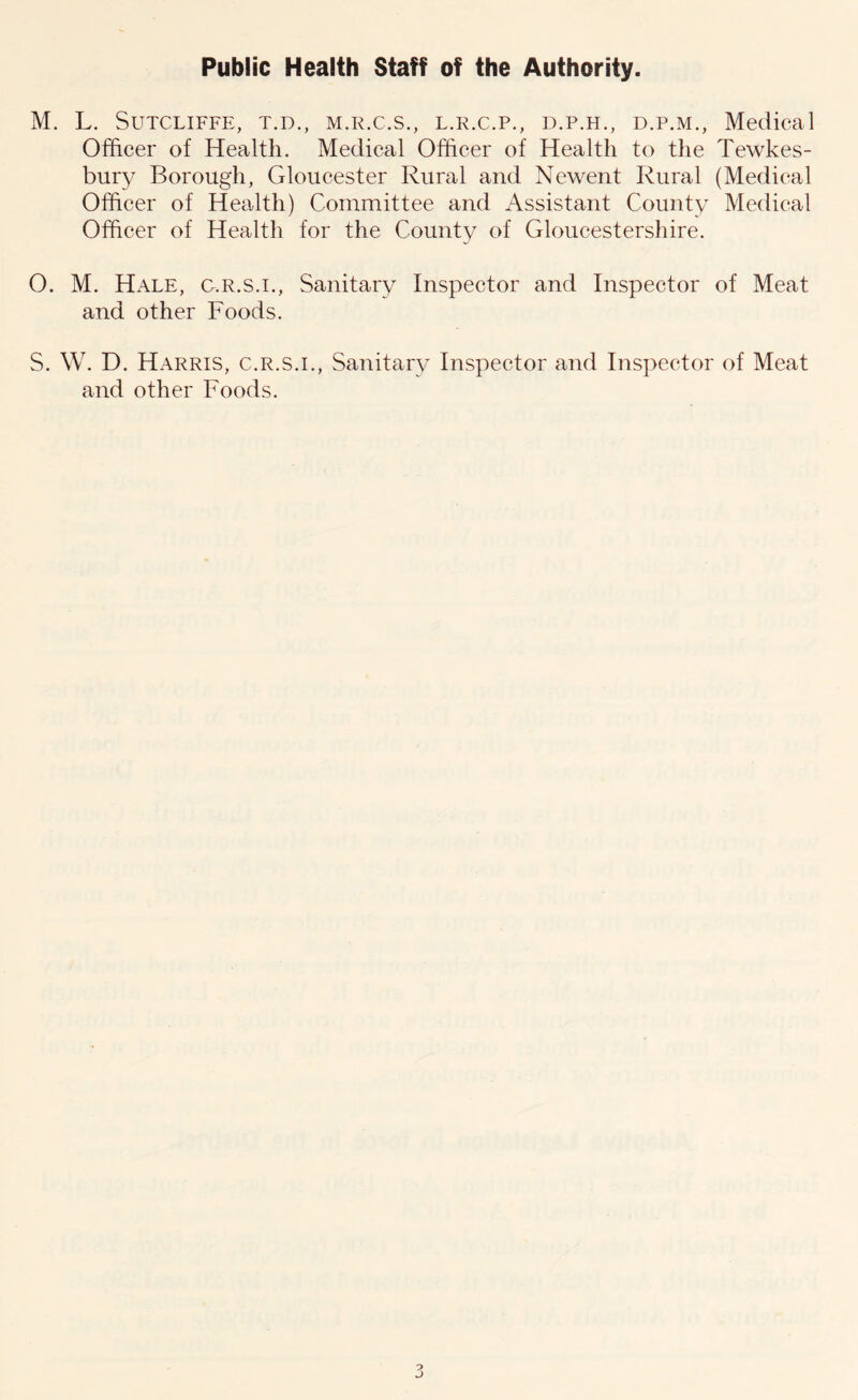 Public Health Staff of the Authority. M. L. Sutcliffe, t.d., m.r.c.s., l.r.c.p., d.p.h., d.p.m., Medical Officer of Health. Medical Officer of Health to the Tewkes- bury Borough, Gloucester Rural and Newent Rural (Medical Officer of Health) Committee and Assistant County Medical Officer of Health for the County of Gloucestershire. 0. M. Hale, g.r.s.i., Sanitary Inspector and Inspector of Meat and other Foods. S. W. D. Harris, c.r.s.i., Sanitary Inspector and Inspector of Meat and other Foods.