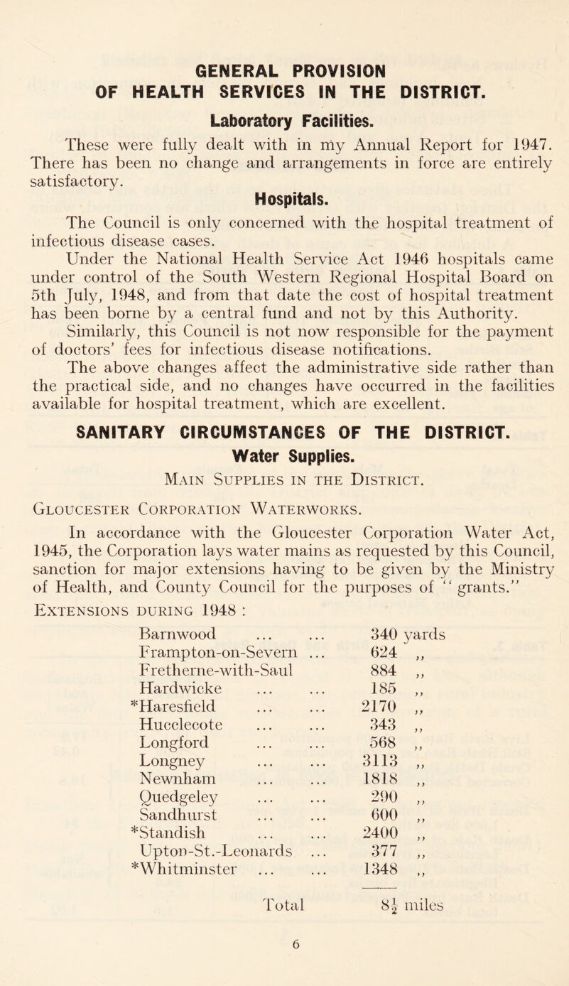 GENERAL PROVISION OF HEALTH SERVICES IN THE DISTRICT. Laboratory Facilities. These were fully dealt with in my Annual Report for 1947. There has been no change and arrangements in force are entirely satisfactory. Hospitals. The Council is only concerned with the hospital treatment of infectious disease cases. Under the National Health Service Act 1946 hospitals came under control of the South Western Regional Hospital Board on 5th July, 1948, and from that date the cost of hospital treatment has been borne by a central fund and not by this Authority. Similarly, this Council is not now responsible for the payment of doctors’ fees for infectious disease notifications. The above changes affect the administrative side rather than the practical side, and no changes have occurred in the facilities available for hospital treatment, which are excellent. SANITARY CIRCUMSTANCES OF THE DISTRICT. Water Supplies. Main Supplies in the District. Gloucester Corporation Waterworks. In accordance with the Gloucester Corporation Water Act, 1945, the Corporation lays water mains as requested by this Council, sanction for major extensions having to be given by the Ministry of Health, and County Council for the purposes of “ grants.” Extensions during 1948 : Barnwood 340 yards Frampton-on-Severn ... 624 )) F retherne-with-Saul 884 y y Hardwicke 185 y y *Haresfield 2170 y y Hucclecote 343 y y Longford 568 y y Longney 3113 y y Newnham 1818 y y Quedgeley 290 y y Sandhurst 600 y y *Standish 2400 y y Upton-St.-Leonards 377 y y * Whitminster 1348 ♦ y Total 8J miles