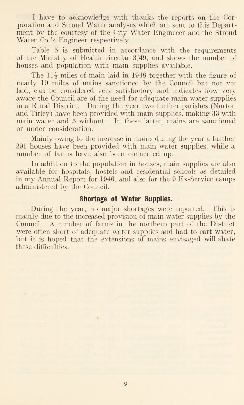 I have to acknowledge with thanks the reports on the Cor- poration and Stroud Water analyses which are sent to this Depart- ment by the courtesy of the City Water Engineeer and the Stroud Water Co/s Engineer respectively. Table 5 is submitted in accordance with the requirements of the Ministry of Health circular 3/49, and shews the number of houses and population with main supplies available. The 11 \ miles of main laid in 1948 together with the figure of nearly 19 miles of mains sanctioned by the Council but not yet laid, can be considered very satisfactory and indicates how very aware the Council are of the need for adequate main water supplies in a Rural District. During the year two further parishes (Norton and Tirley) have been provided with main supplies, making 33 with main water and 5 without. In these latter, mains are sanctioned or under consideration. Mainly owing to the increase in mains during the year a further 291 houses have been provided with main water supplies, while a number of farms have also been connected up. In addition to the population in houses, main supplies are also available for hospitals, hostels and residential schools as detailed in my Annual Report for 1946, and also for the 9 Ex-Service camps administered bv the Council. J Shortage of Water Supplies. During the year, no major shortages were reported. This is mainly due to the increased provision of main water supplies by the Council. A number of farms in the northern part of the District were often short of adequate water supplies and had to cart water, but it is hoped that the extensions of mains envisaged will abate these difficulties.