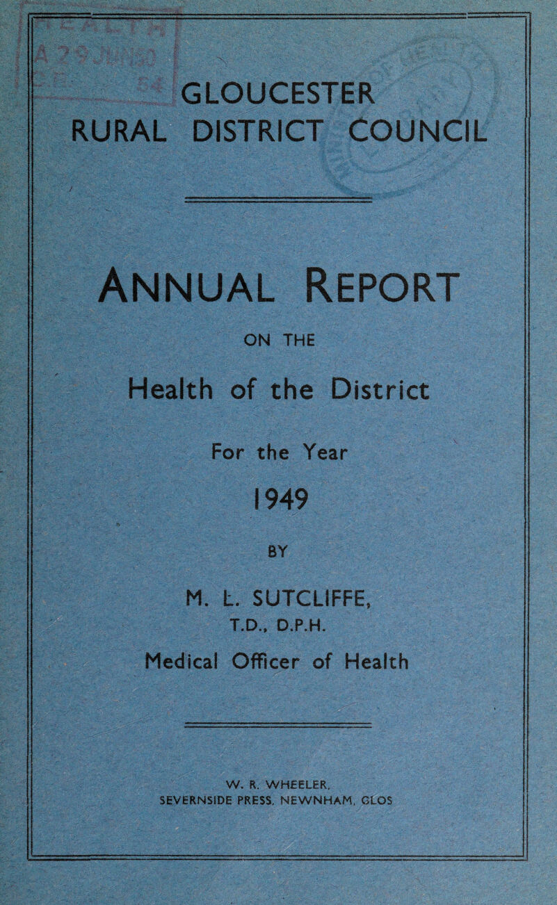 GLOUCESTER RURAL DISTRICT COUNCIL Annual Report ON THE Health of the District For the Year 1949 BY M. L. SUTCLIFFE, T.D., D.P.H. Medical Officer of Health W. R. WHEELER, SEVERNS1DE PRESS, NEWNHAM, GLOS