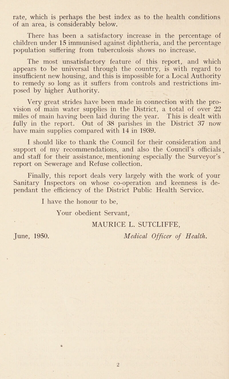 rate, which is perhaps the best index as to the health conditions of an area, is considerably below. There has been a satisfactory increase in the percentage of children under 15 immunised against diphtheria, and the percentage population suffering from tuberculosis shows no increase. The most unsatisfactory feature of this report, and which appears to be universal through the country, is with regard to insufficient new housing, and this is impossible for a Local Authority to remedy so long as it suffers from controls and restrictions im- posed by higher Authority. Very great strides have been made in connection with the pro- vision of main water supplies in the District, a total of over 22 miles of main having been laid during the year. This is dealt with fully in the report. Out of 38 parishes in the District 37 now have main supplies compared with 14 in 1939. I should like to thank the Council for their consideration and support of my recommendations, and also the Council’s officials and staff for their assistance, mentioning especially the Surveyor’s report on Sewerage and Refuse collection. Finally, this report deals very largely with the work of your Sanitary Inspectors on whose co-operation and keenness is de- pendant the efficiency of the District Public Health Service. I have the honour to be, Your obedient Servant, MAURICE L. SUTCLIFFE, June, 1950. Medical Officer of Health. *