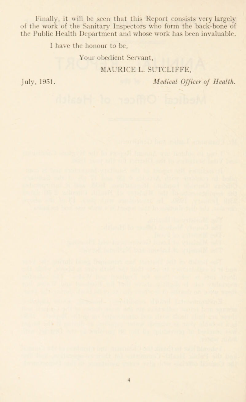 [''inally, it will he seen that this Report consists very largely of the work of tlie Sanitary Inspectors who form the hack-bone of the Public Health Department and whose work has been invaluable. 1 have the honour to be, Your obedient Servant, MAURICE L. SUTCLIFFE, Medical Officer of Health. July, 1951.