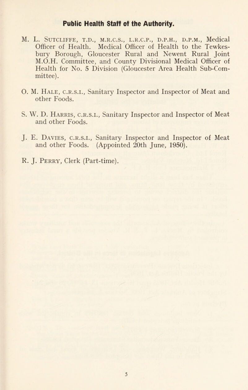 Public Health Staff of the Authority. M. L. Sutcliffe, t.d., m.r.c.s., l.r.c.p., d.p.h., d.p.m., Medical Officer of Health. Medical Officer of Health to the Tewkes- bury Borough, Gloucester Rural and Newent Rural Joint M.O.H. Committee, and County Divisional Medical Officer of Health for No. 5 Division (Gloucester Area Health Sub-Com- mittee). O. M. Hale, c.r.s.i.. Sanitary Inspector and Inspector of Meat and other Foods. S. W. D. Harris, c.r.s.i.. Sanitary Inspector and Inspector of Meat and other Foods. J. E. Davies, c.r.s.i.. Sanitary Inspector and Inspector of Meat and other Foods. (Appointed 20th June, 1950). R. J. Perry, Clerk (Part-time).