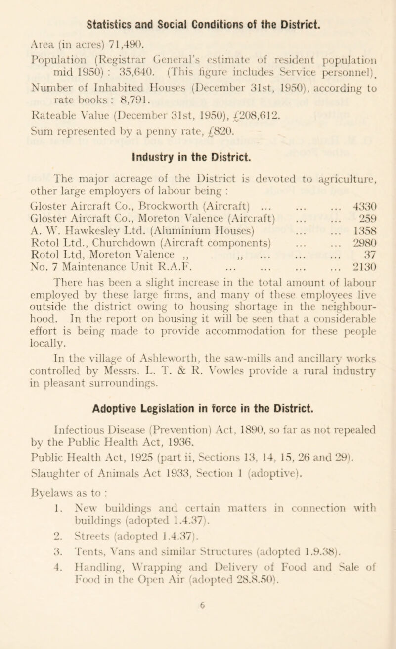 Statistics and Social Conditions of the District. Area (in acres) 71,49<). IV)pulation (Registrar Cieneral’s estimate of resident popiiIatif)n mid 1950) : 35,640. ('i'liis lignre includes Service ]:H;rsonnel)^ Number of Inhabited Houses (December 31st, 1950), according to ratebooks; 8,791. Rateable Value (December 31st, 1950), 4208,612. Sum represented by a penny rate, 4820. Industry in the District. The major acreage of the District is devoted to agriculture, other large employers of labour being : Gloster Aircraft Co., Brockworth (Aircraft) ... ... ... 4330 Gloster Aircraft Co., Moreton Valence (Aircraft) ... ... 259 A. \\k Hawkesley Ltd. (Aluminium Houses) ... ... 1358 Rotol Ltd., Chiirchdown (Aircraft components) ... ... 2980 Rotol Ltd, Moreton Valence ,, ,, ... ... ... 37 No. 7 Maintenance Unit R.A.F. ... ... ... ... 2130 There has been a slight increase in the total amount of labour employed by these large firms, and man}' of these em})]oyees live outside the district owing to housing shortage in the neighbour- hood. In the report on housing it will be seen that a considerable effort is being made to provide accommodation for these peo})le locally. In the village of Ashleworth, the saw-mills and ancillary wurks controlled by Messrs. L. T. & R. \'owles provide a rural industr}' in pleasant surroundings. Adoptive Legislation in force in the District. Infectious Disease (Prevention) Act, 1890, so far as not rejxialed by the Ihiblic Health Act, 1936. Public Health Act, 1925 (part ii, Sections 13, 14, 15, 26 and 29). Slaughter of Animals Act 1933, Section 1 (adoptive). Byelaws as to : 1. New buildings and certain matteis in connection with buildings (ado])ted 1.4.37). 2. Streets (adopted 1.4.37). 3. Tt'nts, A’ans and similar Structures (adopted 1.9.f^). 4. Handling, Wrapping and Delivery of Food and Sale of I'ood in the Open .Air (ad()j)ted 28.8.50).