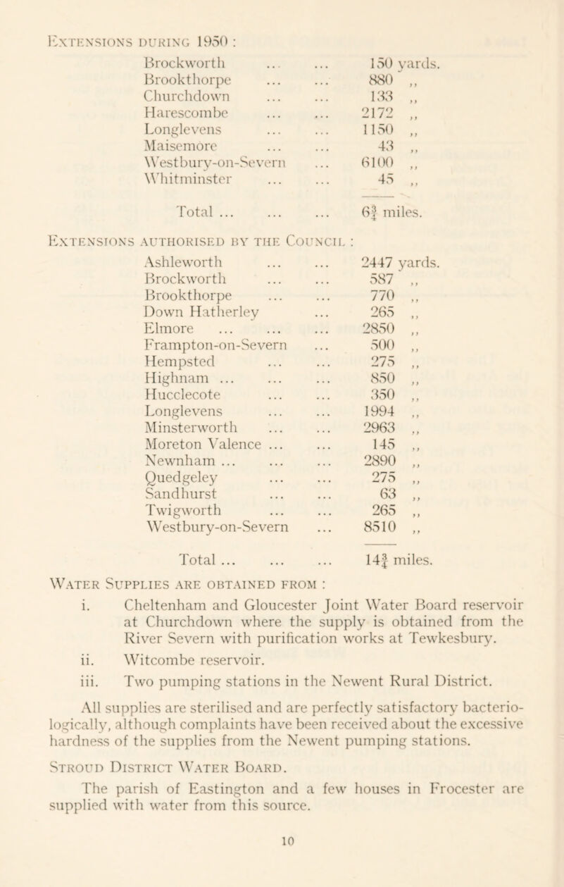 ICXTKXSIONS DURING UKSO ! Brock worth Brookthorpe Clnirchdown Maresconibc Lonf(levens Maisemoro W’estbury-on-Severn Whitminster I'otal ... Extensions authorised by the Coun Ash le worth 2447 Brockworth 587 lEookthorpe 770 Down Hatlierley 265 Elmore 2850 Frampton-on-Severn 500 Hempsted 275 Highnam ... 850 flucclecote 350 Longlevens 1994 Minsterworth 2963 Moreton Valence ... 145 Newnham ... 2890 Quedgeley 275 Sandhurst 63 Twigworth 265 Westbury-on-Severn 8510 Total ... W.-VTER Supplies are obtained from 150 yards. 880 „ 158 „ 2172 1150 „ 48 „ 0100 „ 45 ,, 05 miles. OIL 14J miles. i. Cheltenham and Gloucester Joint Water Board reservoir at Churchdown where the supply is obtained from the River Severn with purification works at Tewkesbury. ii. Witcombe reservoir. iii. Two pumping stations in the Newent Rural District. All supplies are sterilised and are perfectly satisfactory bacterio- logically, although complaints have been received about the excessive hardness of the supplies from the Newent pumping stations. Stroud District Water Board. The parish of Eastington and a few houses in Erocester are supplied with water from this source.