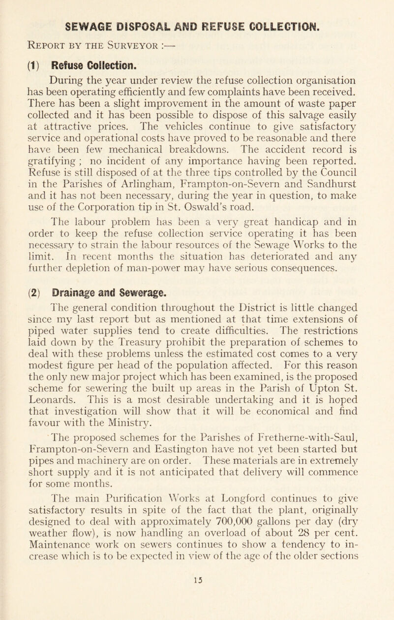 SEWAGE DiSPOSAt A^O PEFUSE OOLLEOTION. Report by the Surveyor (1) Refuse Collection. During the year under review the refuse collection organisation has been operating efficiently and few complaints have been received. There has been a slight improvement in the amount of waste paper collected and it has been possible to dispose of this salvage easily at attractive prices. The vehicles continue to give satisfactory service and operational costs have proved to be reasonable and there have been few mechanical breakdowns. The accident record is gratifying ; no incident of an}^ importance having been reported. Refuse is still disposed of at the three tips controlled by the Council in the Parishes of Arlingham, Frampton-on-Severn and Sandhurst and it has not been necessary, during the year in question, to ma.ke use of the Corporation tip in St. Oswald’s road. The labour problem has been a very great handicap and in order to keep the refuse collection service operating it has been necessary to strain the labour resources of the Sewage Works to the limit. In recent months the situation has deteriorated and an}^ further depletion of man-power may have serious consequences. (2) Drainage and Sewerage. The general condition throughout the District is little changed since my last report but as mentioned at that time extensions of piped water supplies tend to create difficulties. The restrictions laid down by the Treasury prohibit the preparation of schemes to deal with these problems unless the estimated cost comes to a very modest figure per head of the population affected. For this reason the only new major project which has been examined, is the proposed scheme for sewering the built up areas in the Parish of Upton St. Leonards. This is a most desirable undertaking and it is hoped that investigation will show that it will be economical and find favour with the Ministrv. ’The proposed schemes for the Parishes of Fretherne-with-Saul, Frampton-on-Severn and Eastington have not yet been started but pipes and machinery are on order. These materials are in extremel}^ short supply and it is not anticipated that delivery will commence for some months. The main Purification Works at Longford continues to give satisfactory results in spite of the fact that the plant, originally designed to deal with approximately 700,000 gallons per day (dry weather flow), is now handling am overload of about 28 per cent. Maintenance work on sewers continues to show a tendency to in- crease which is to be expected in view of the age of the older sections