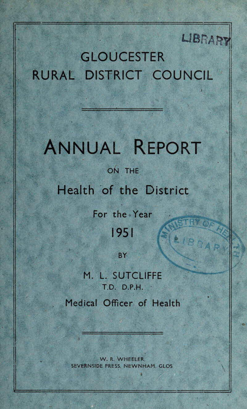 GLOUCESTER RURAL DISTRICT COUNCIL Annual Report ON THE Health of the District e. For the Year 195! BY M. L. SUTCLIFFE T.D. D.P.H. Medical Officer of Health W. R. WHEELER, SEVERNSIDE PRESS, NEWNHAM, GLOS