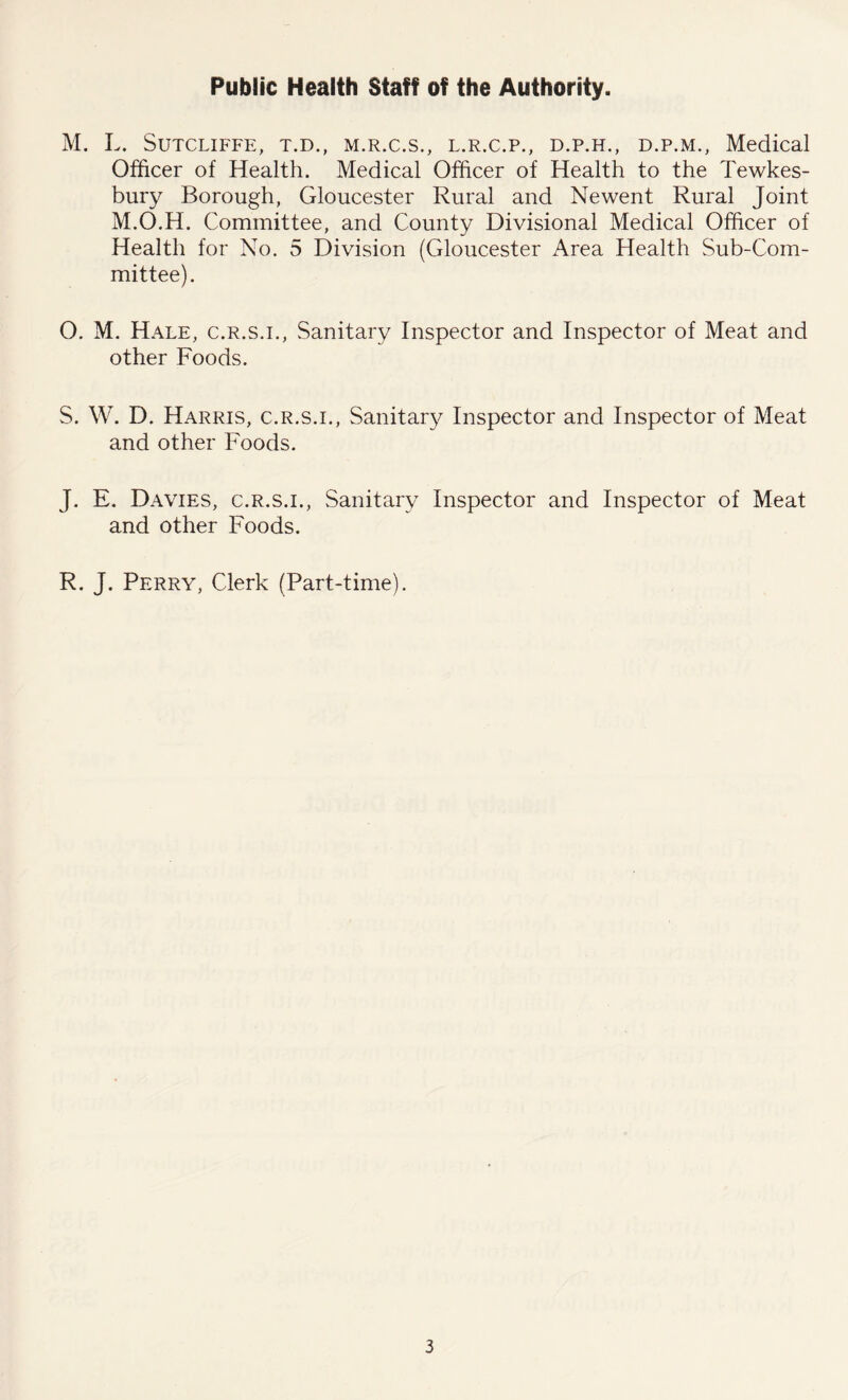 Public Health Staff of the Authority. M. L. Sutcliffe, t.d., m.r.c.s., l.r.c.p., d.p.h., d.p.m., Medical Officer of Health. Medical Officer of Health to the Tewkes- bury Borough, Gloucester Rural and Newent Rural Joint M.O.H. Committee, and County Divisional Medical Officer of Health for No. 5 Division (Gloucester Area Health Sub-Com- mittee). O. M. Hale, c.r.s.i., Sanitary Inspector and Inspector of Meat and other Foods. S. W. D. Harris, c.r.s.i., Sanitary Inspector and Inspector of Meat and other Foods. J. E. Davies, c.r.s.i., Sanitary Inspector and Inspector of Meat and other Foods. R. J. Perry, Clerk (Part-time).