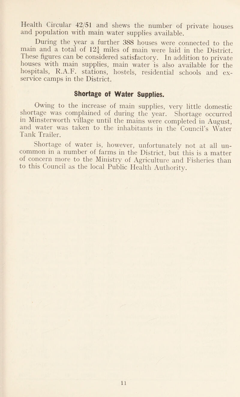 Health Circular 42/51 and shews the number of private houses and population with main water supplies available. During the year a further 388 houses were connected to the main and a total of 12J miles of main were laid in the District, these figures can be considered satisfactory. In addition to private houses with main supplies, main water is also available for the hospitals, R.A.F. stations, hostels, residential schools and ex- service camps in the District. Shortage of Water Supplies. Owing to the increase of main supplies, very little domestic shortage was complained of during the year. Shortage occurred in Minsterworth village until the mains were completed in August, and water was taken to the inhabitants in the Council’s Water Tank Trailer. Shortage of water is, however, unfortunately not at all un- common in a number of farms in the District, but this is a matter of concern more to the Ministry of Agriculture and Fisheries than to this Council as the local Public Health Authority.
