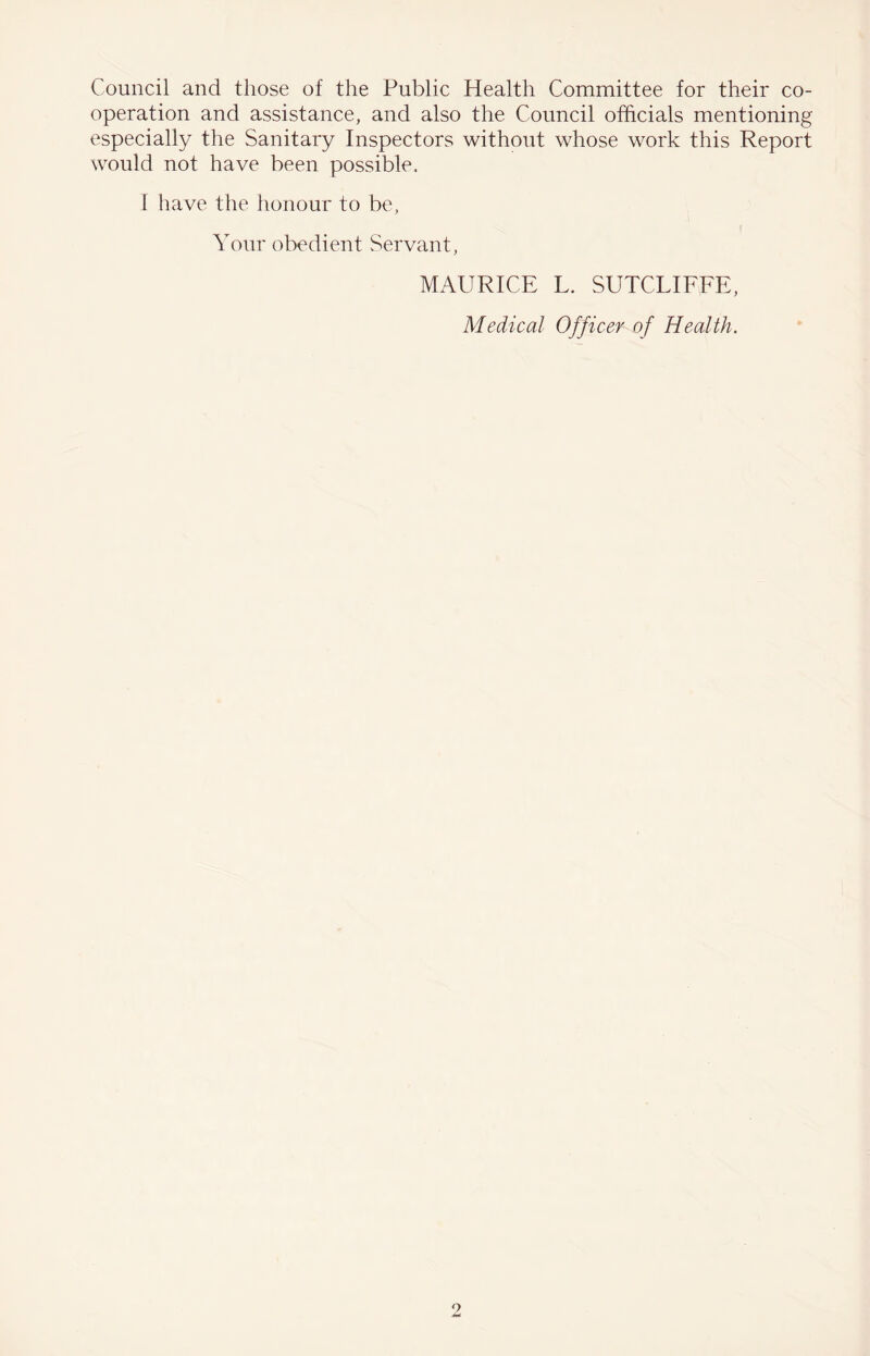 Council and those of the Public Health Committee for their co- operation and assistance, and also the Council officials mentioning especially the Sanitary Inspectors without whose work this Report would not have been possible. I have the honour to be, Your obedient Servant, MAURICE L. SUTCLIFFE, Medical Officer of Health.