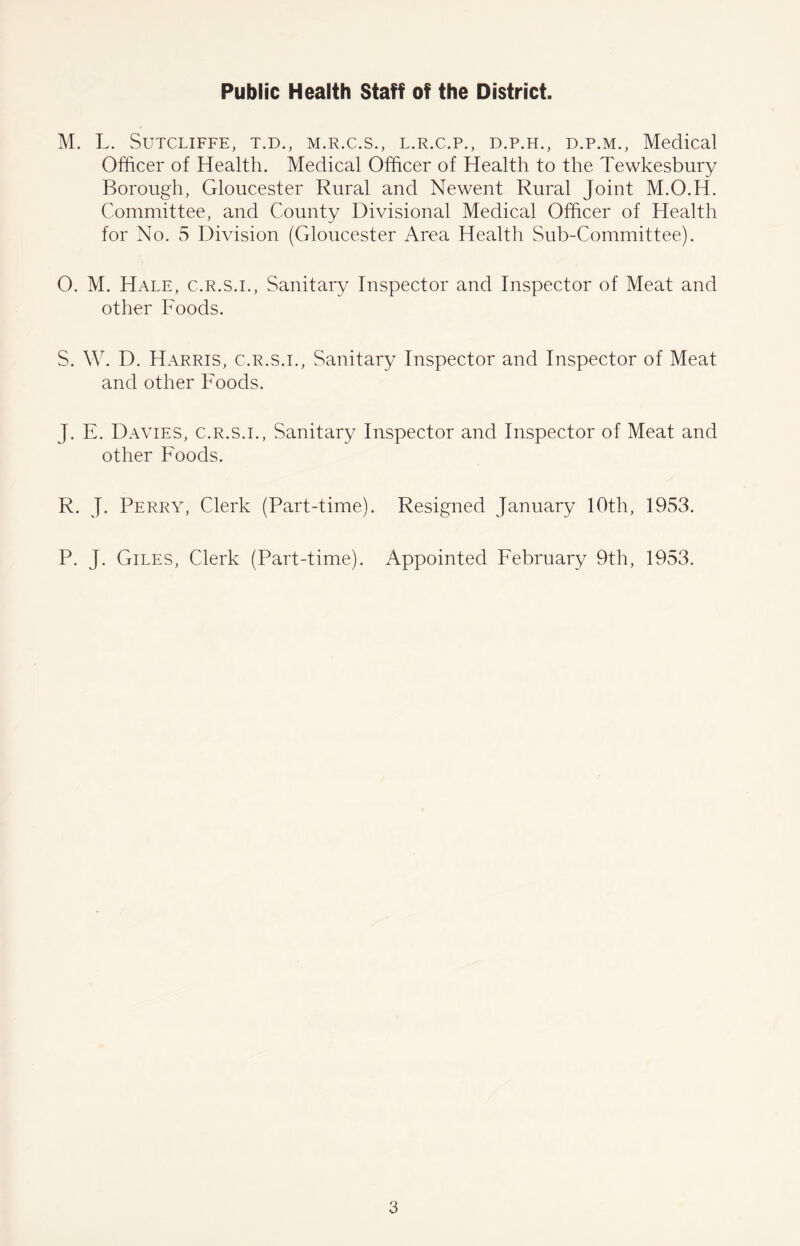 Public Health Staff of the District. M. L. Sutcliffe, t.d., m.r.c.s., l.r.c.p., d.p.h., d.p.m., Medical Officer of Health. Medical Officer of Health to the Tewkesbury Borough, Gloucester Rural and Newent Rural Joint M.O.H. Committee, and County Divisional Medical Officer of Health for No. 5 Division (Gloucester Area Health Sub-Committee). O. M. Hale, c.r.s.i., Sanitary Inspector and Inspector of Meat and other Foods. S. W. D. Harris, c.r.s.i., Sanitary Inspector and Inspector of Meat and other Foods. J. E. Davies, c.r.s.i., Sanitary Inspector and Inspector of Meat and other Foods. R. J. Perry, Clerk (Part-time). Resigned January 10th, 1953. P. J. Giles, Clerk (Part-time). Appointed February 9th, 1953.